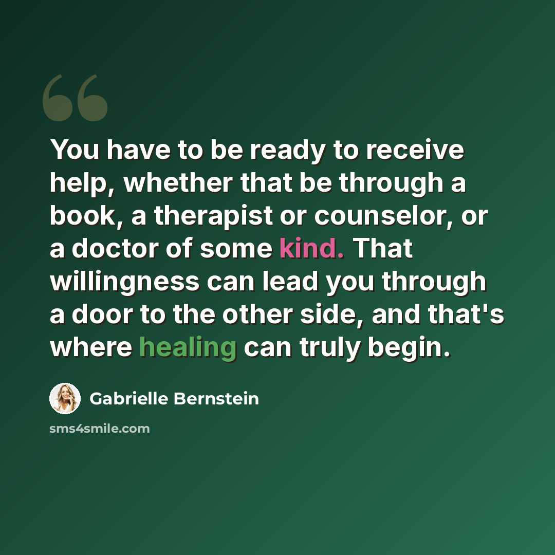 “You have to be ready to receive help, whether that be through a book, a therapist or counselor, or a doctor of some kind. That willingness can lead you through a door to the other side, and that's where healing can truly begin.” quote by Gabrielle Bernstein