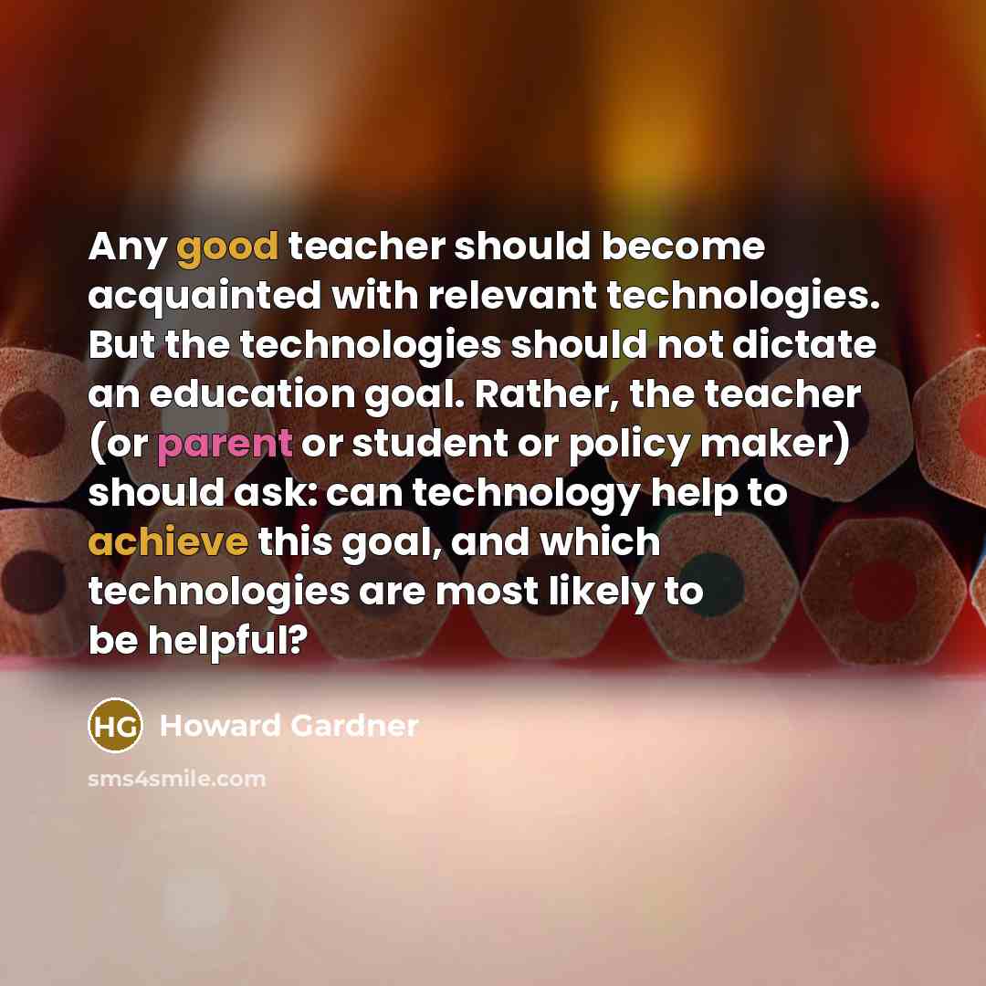 “Any good teacher should become acquainted with relevant technologies. But the technologies should not dictate an education goal. Rather, the teacher (or parent or student or policy maker) should ask: can technology help to achieve this goal, and which technologies are most likely to be helpful?” quote by Howard Gardner