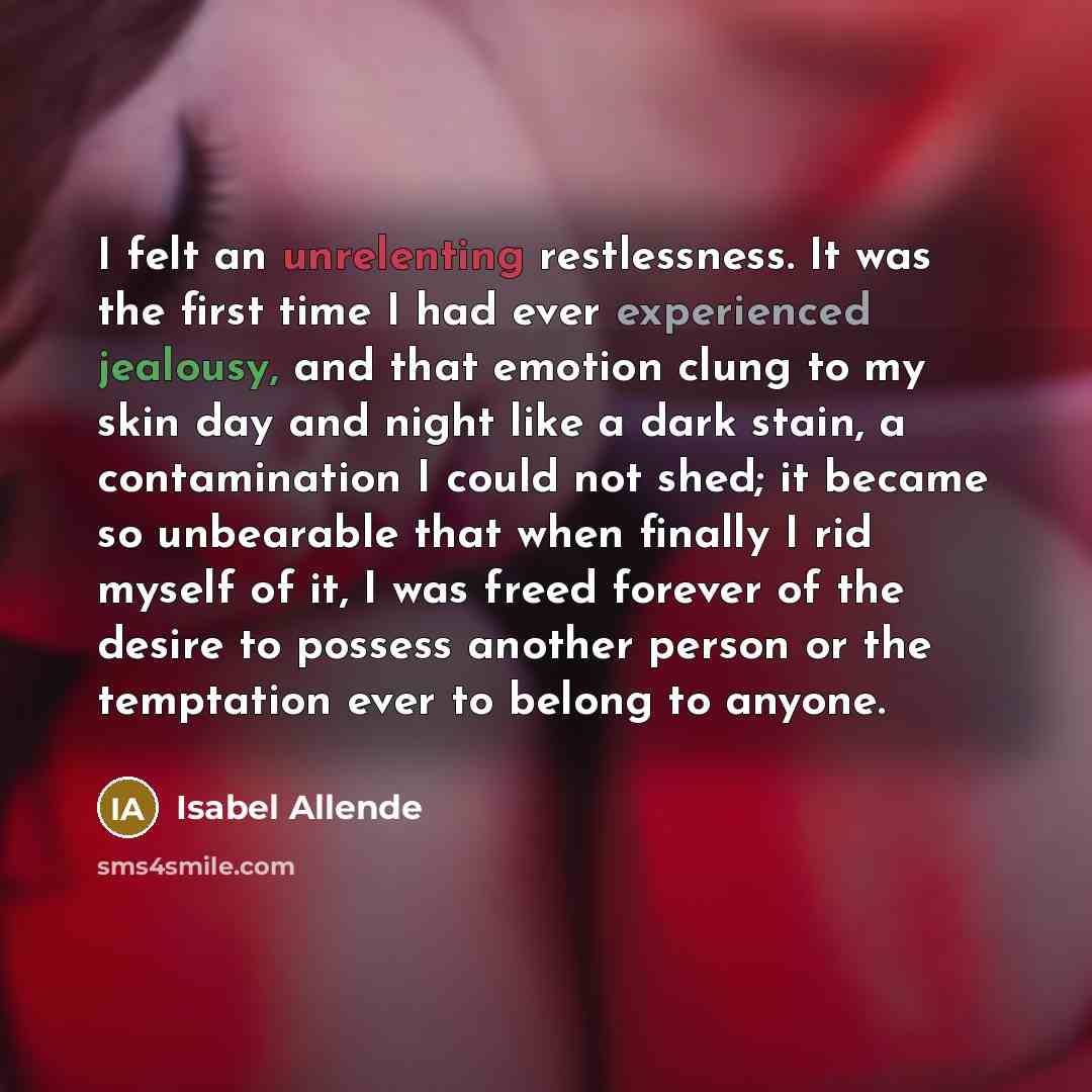 “I felt an unrelenting restlessness. It was the first time I had ever experienced jealousy, and that emotion clung to my skin day and night like a dark stain, a contamination I could not shed; it became so unbearable that when finally I rid myself of it, I was freed forever of the desire to possess…” quote by Isabel Allende