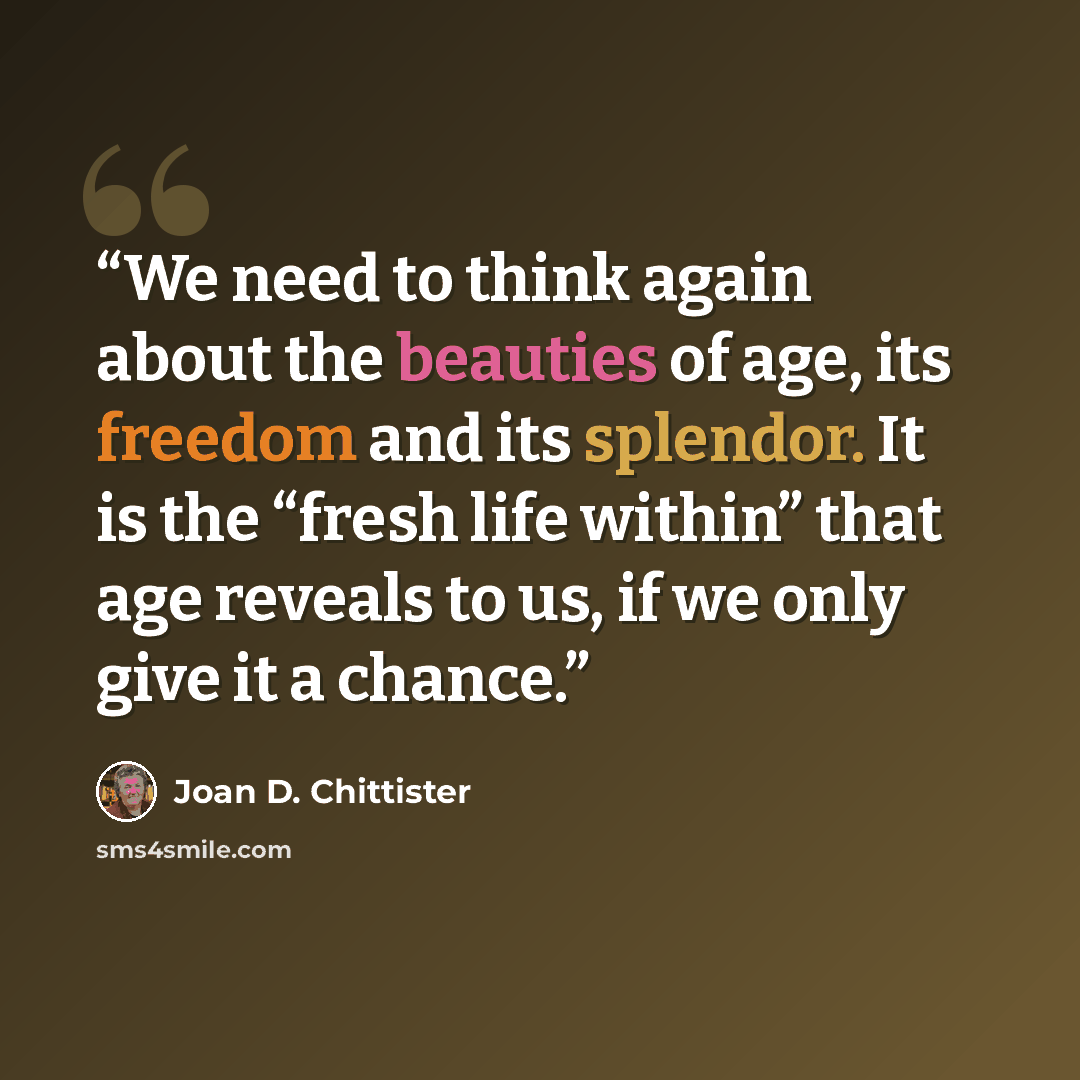“We need to think again about the beauties of age, its freedom and its splendor. It is the “fresh life within” that age reveals to us, if we only give it a chance.” quote by Joan D. Chittister