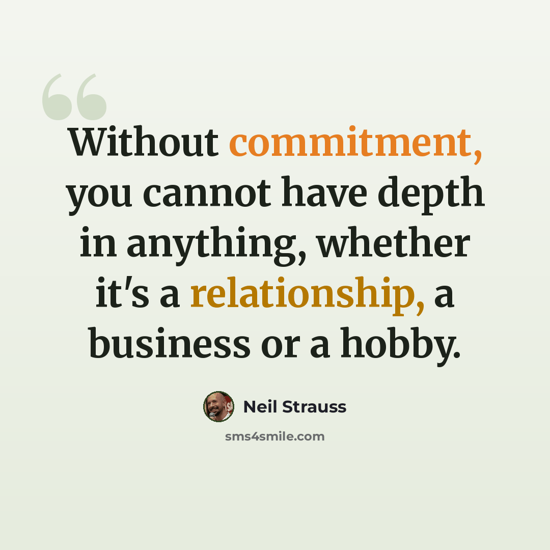 “Without commitment, you cannot have depth in anything, whether it's a relationship, a business or a hobby.” quote by Neil Strauss