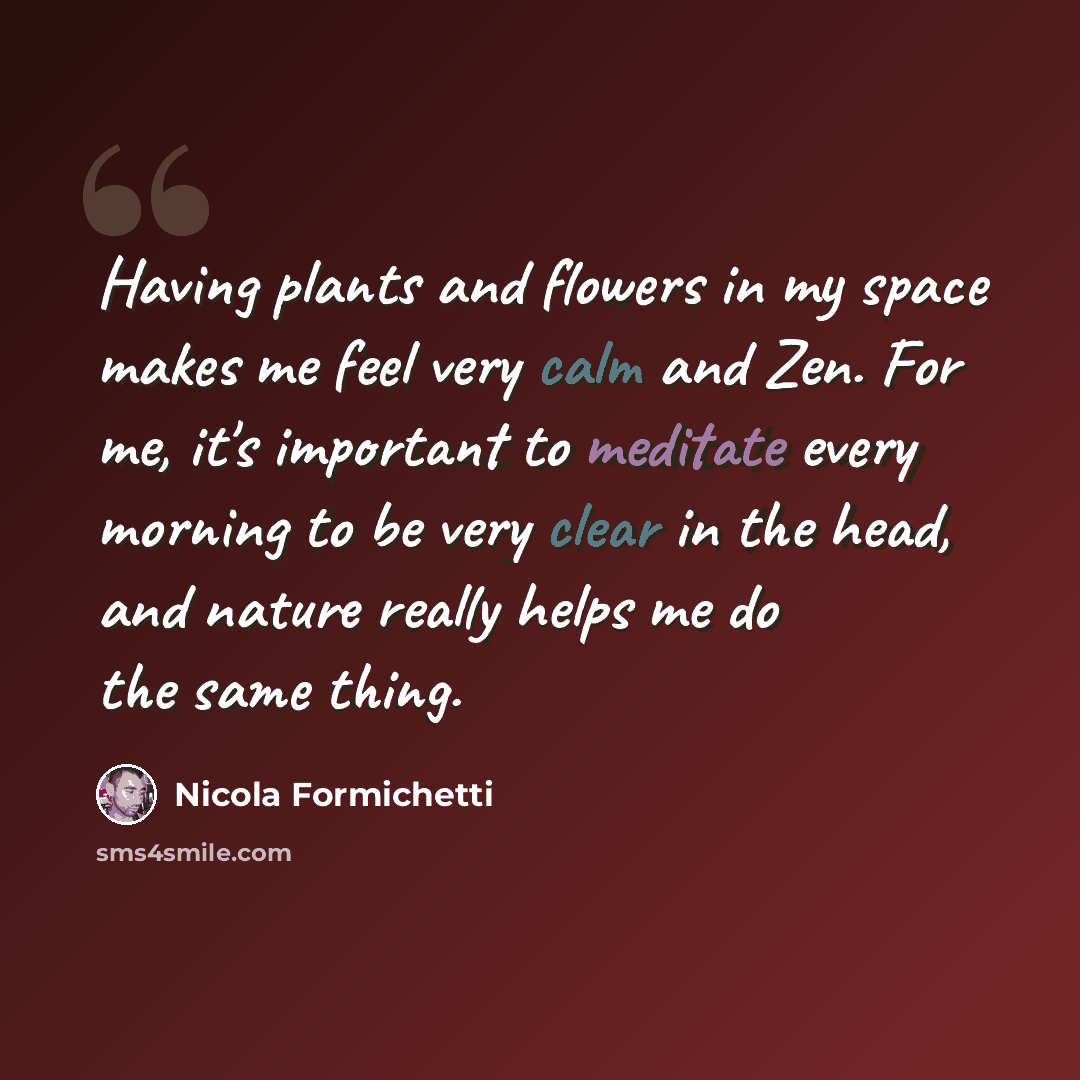 “Having plants and flowers in my space makes me feel very calm and Zen. For me, it's important to meditate every morning to be very clear in the head, and nature really helps me do the same thing.” quote by Nicola Formichetti