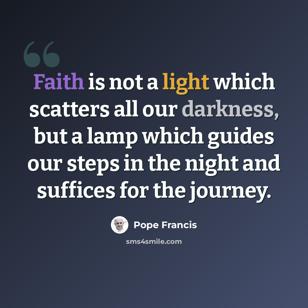 “Faith is not a light which scatters all our darkness, but a lamp which guides our steps in the night and suffices for the journey.” quote by Pope Francis