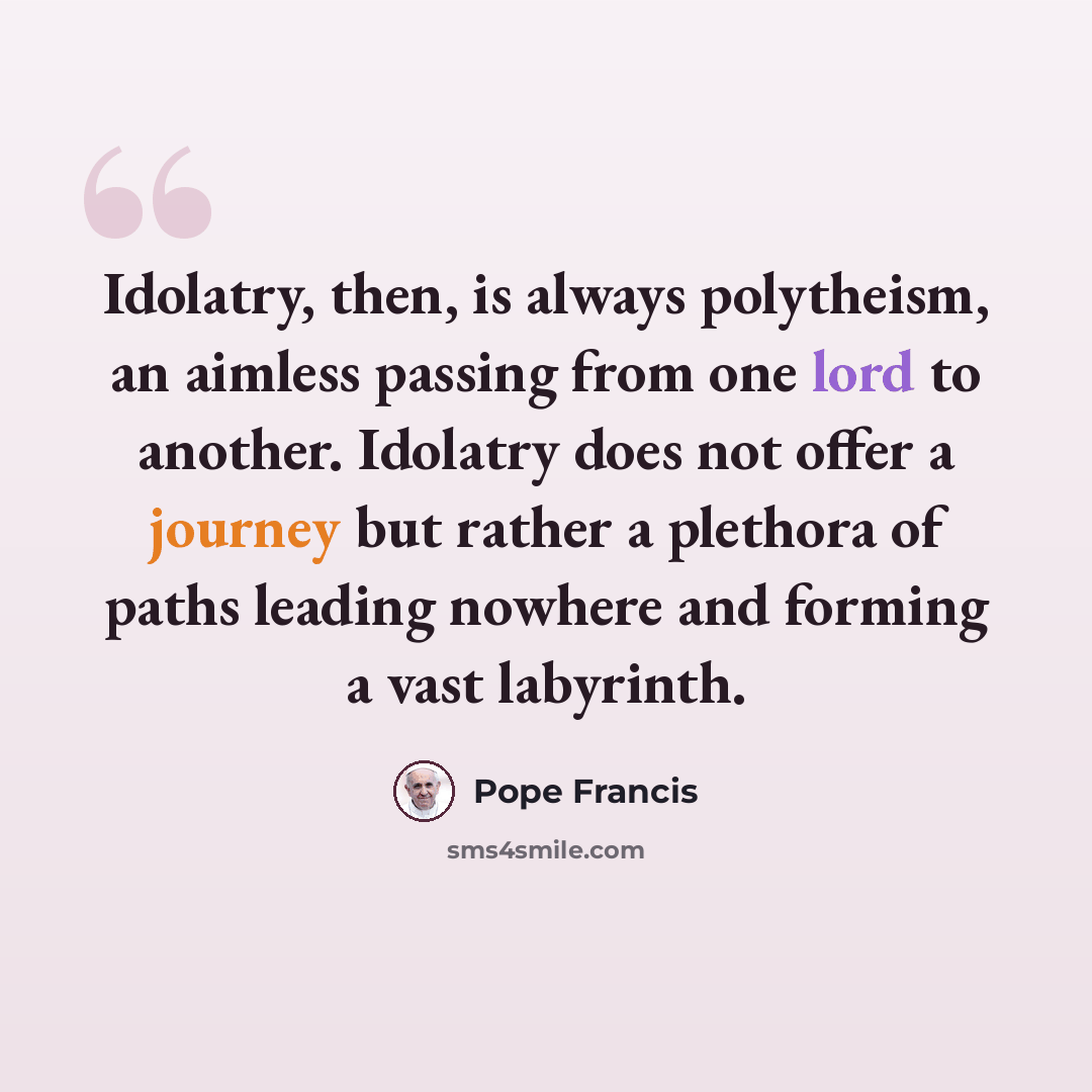 “Idolatry, then, is always polytheism, an aimless passing from one lord to another. Idolatry does not offer a journey but rather a plethora of paths leading nowhere and forming a vast labyrinth.” quote by Pope Francis