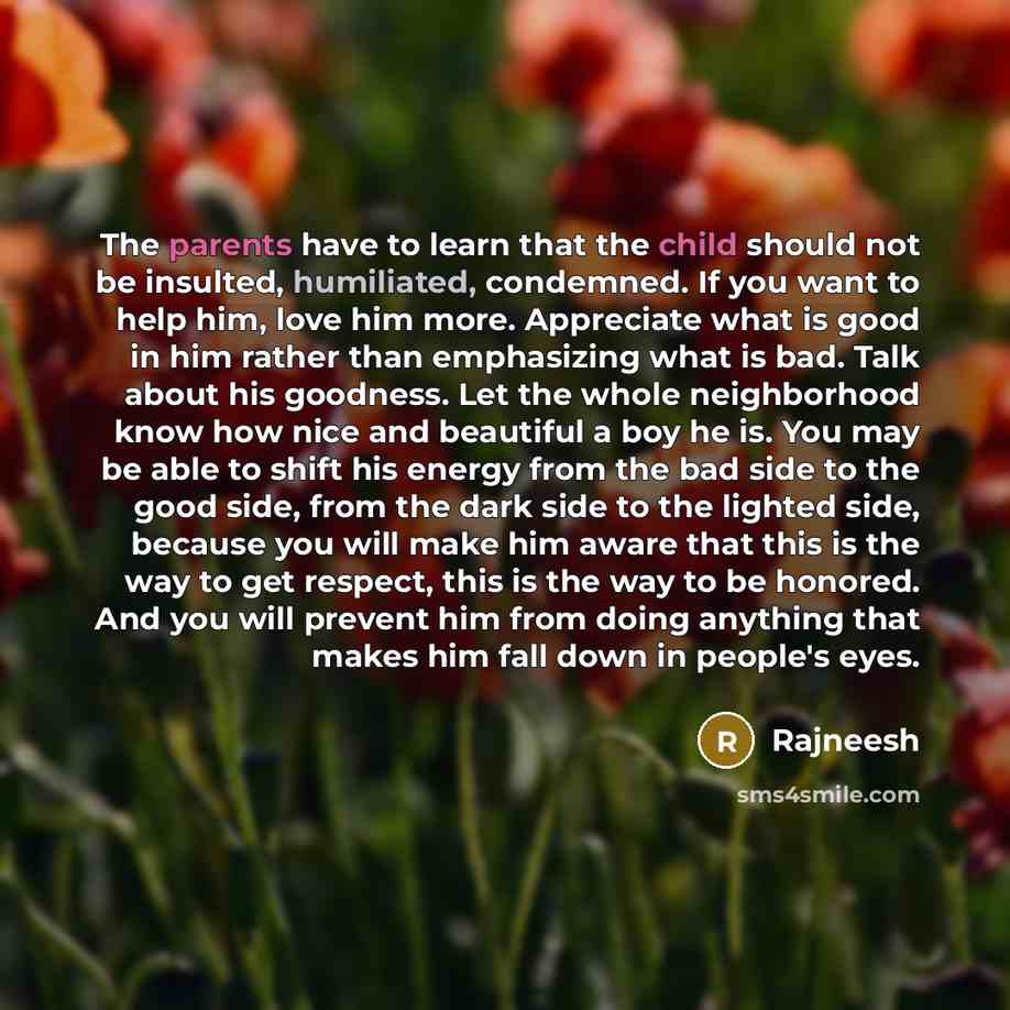 “The parents have to learn that the child should not be insulted, humiliated, condemned. If you want to help him, love him more. Appreciate what is good in him rather than emphasizing what is bad. Talk about his goodness. Let the whole neighborhood know how nice and beautiful a boy he is. You may…” quote by Rajneesh