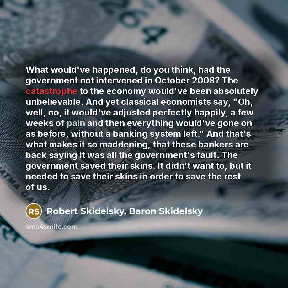 “What would've happened, do you think, had the government not intervened in October 2008? The catastrophe to the economy would've been absolutely unbelievable. And yet classical economists say, "Oh, well, no, it would've adjusted perfectly happily, a few weeks of pain and then everything would've…” quote by Robert Skidelsky, Baron Skidelsky
