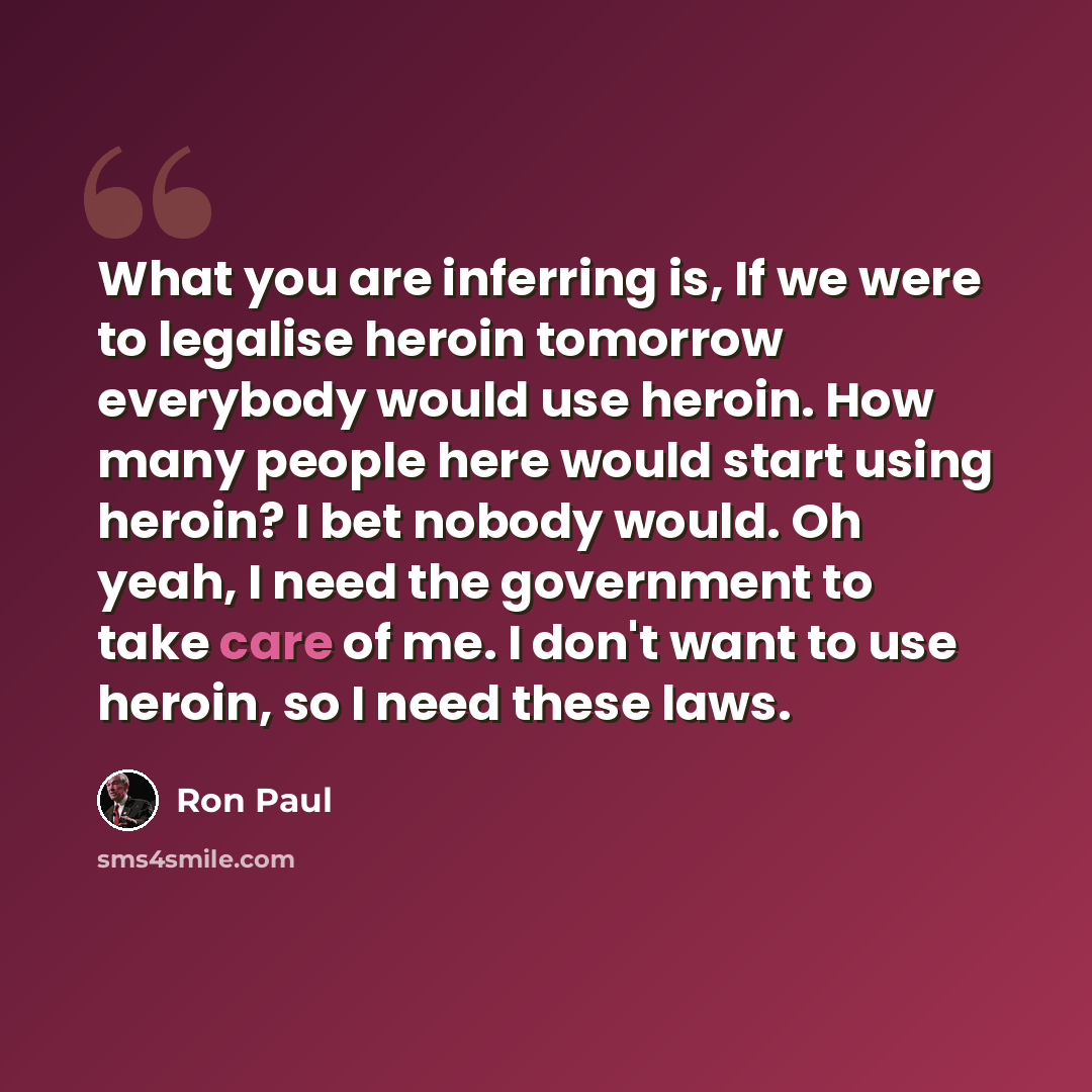 “What you are inferring is, If we were to legalise heroin tomorrow everybody would use heroin. How many people here would start using heroin? I bet nobody would. Oh yeah, I need the government to take care of me. I don't want to use heroin, so I need these laws.” quote by Ron Paul