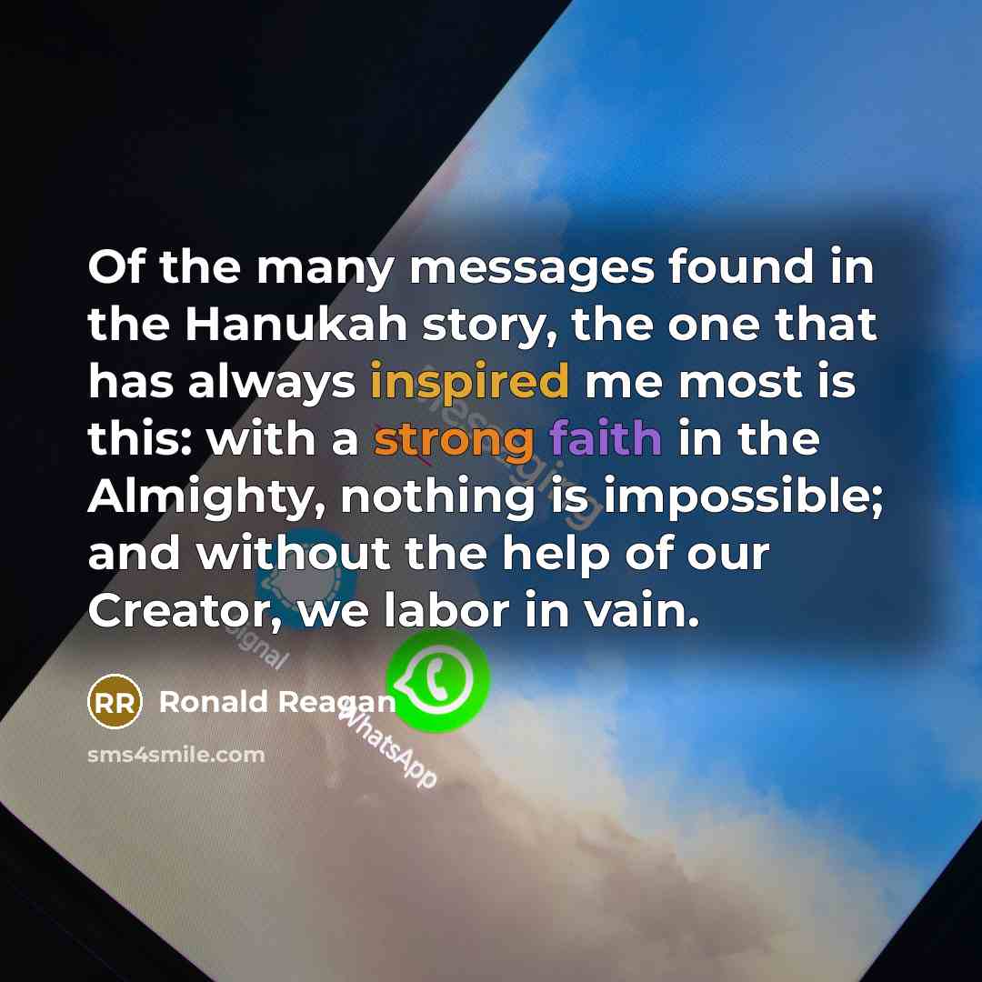 “Of the many messages found in the Hanukah story, the one that has always inspired me most is this: with a strong faith in the Almighty, nothing is impossible; and without the help of our Creator, we labor in vain.” quote by Ronald Reagan