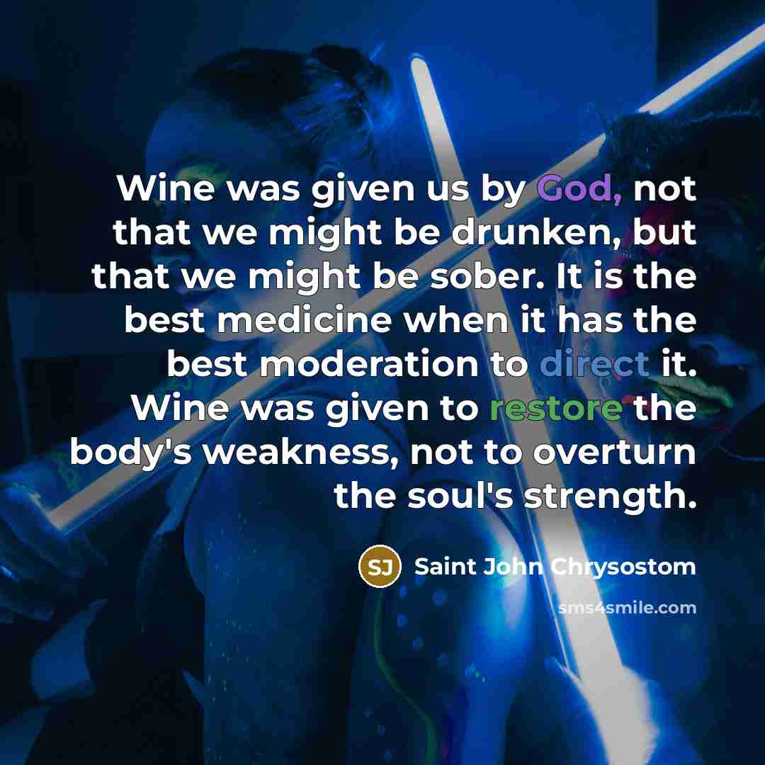 “Wine was given us by God, not that we might be drunken, but that we might be sober. It is the best medicine when it has the best moderation to direct it. Wine was given to restore the body's weakness, not to overturn the soul's strength.” quote by Saint John Chrysostom