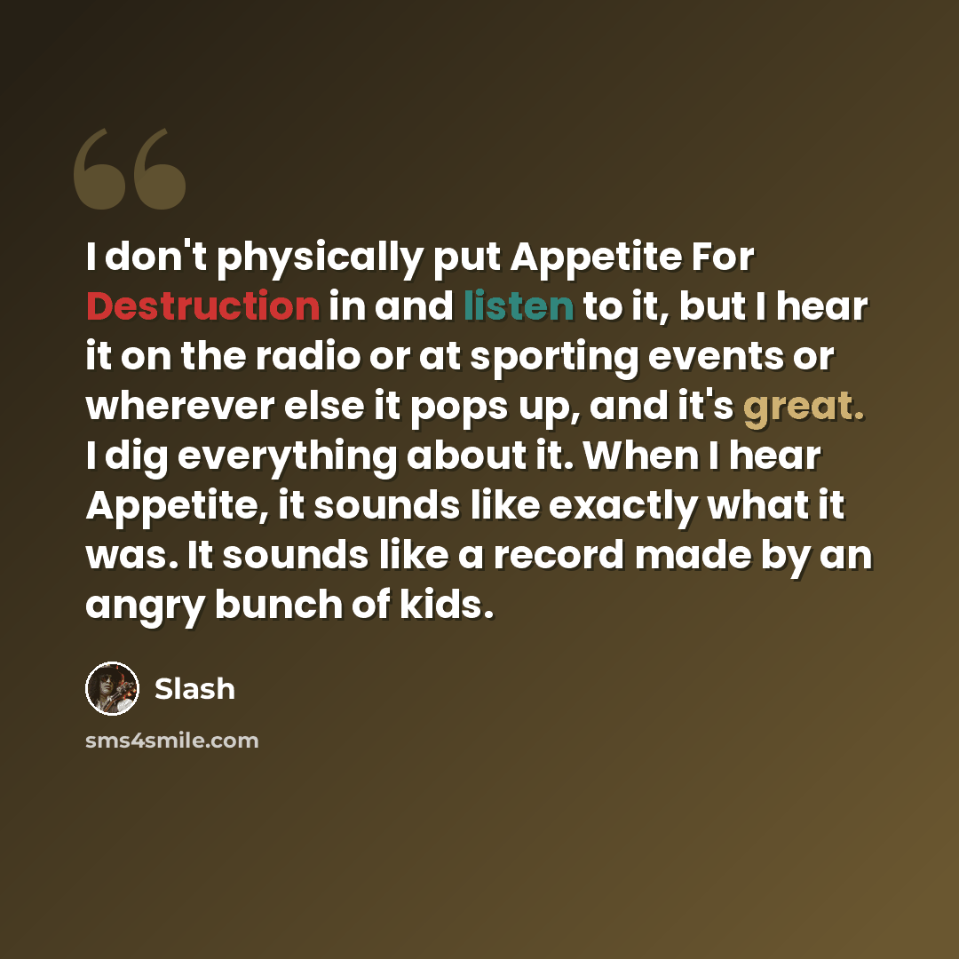 “I don't physically put Appetite For Destruction in and listen to it, but I hear it on the radio or at sporting events or wherever else it pops up, and it's great. I dig everything about it. When I hear Appetite, it sounds like exactly what it was. It sounds like a record made by an angry bunch of…” quote by Slash
