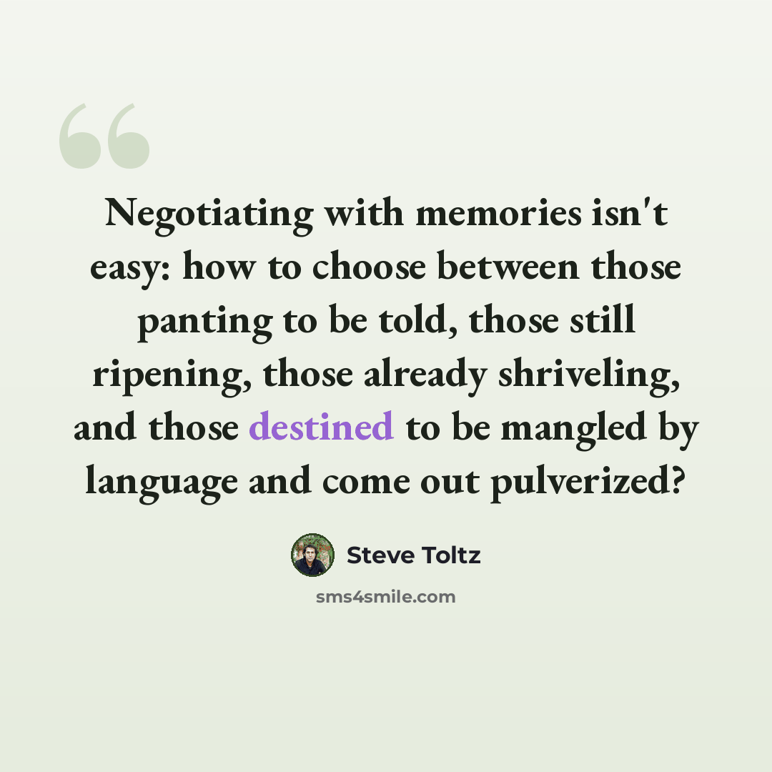 “Negotiating with memories isn't easy: how to choose between those panting to be told, those still ripening, those already shriveling, and those destined to be mangled by language and come out pulverized?” quote by Steve Toltz