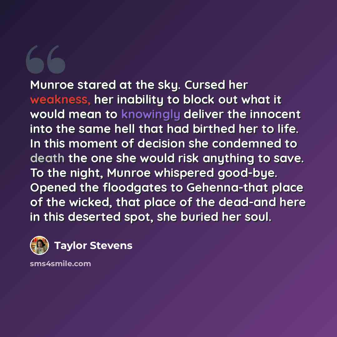 “Munroe stared at the sky. Cursed her weakness, her inability to block out what it would mean to knowingly deliver the innocent into the same hell that had birthed her to life. In this moment of decision she condemned to death the one she would risk anything to save. To the night, Munroe whispered…” quote by Taylor Stevens