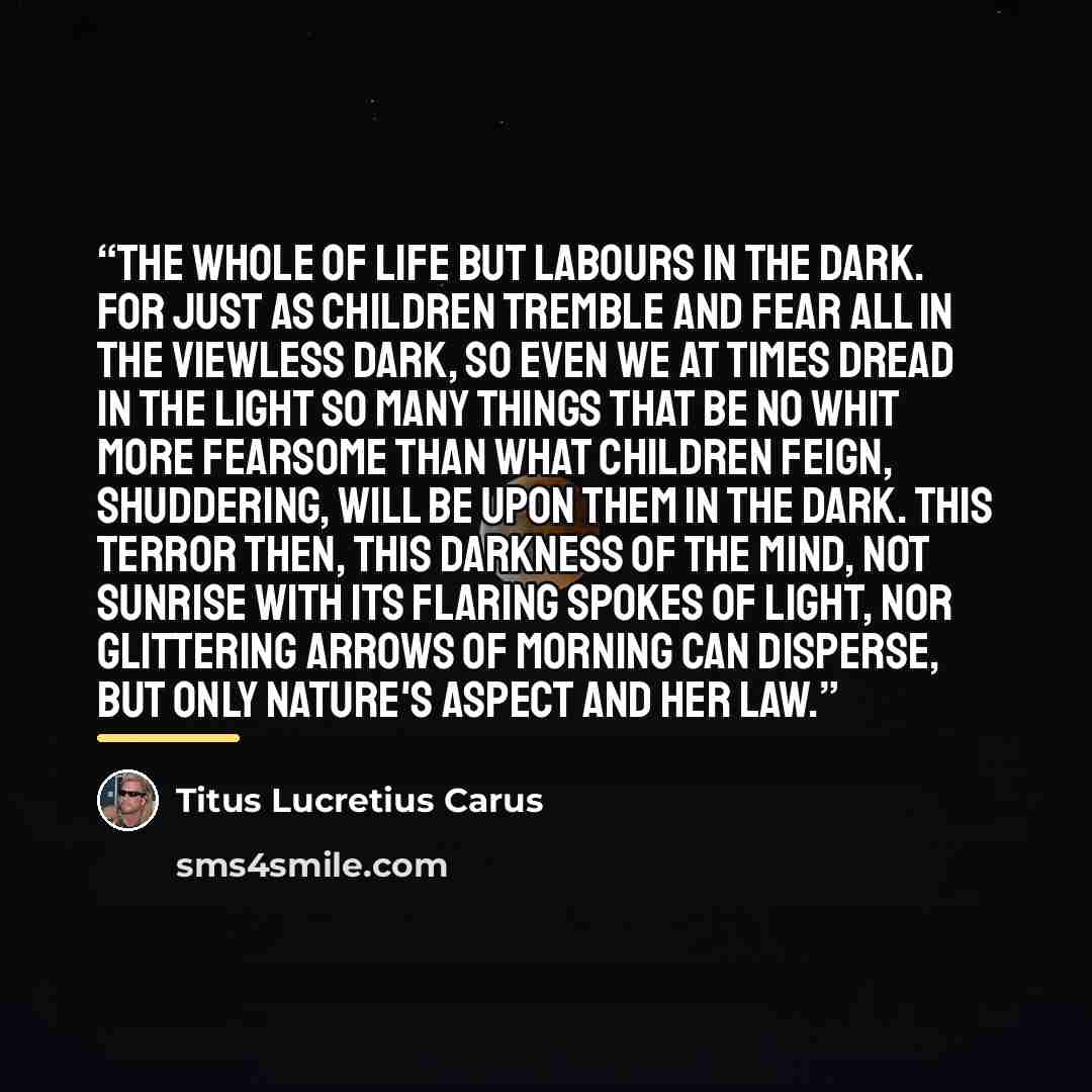 “The whole of life but labours in the dark. For just as children tremble and fear all In the viewless dark, so even we at times Dread in the light so many things that be No whit more fearsome than what children feign, Shuddering, will be upon them in the dark. This terror then, this darkness of the…” quote by Titus Lucretius Carus