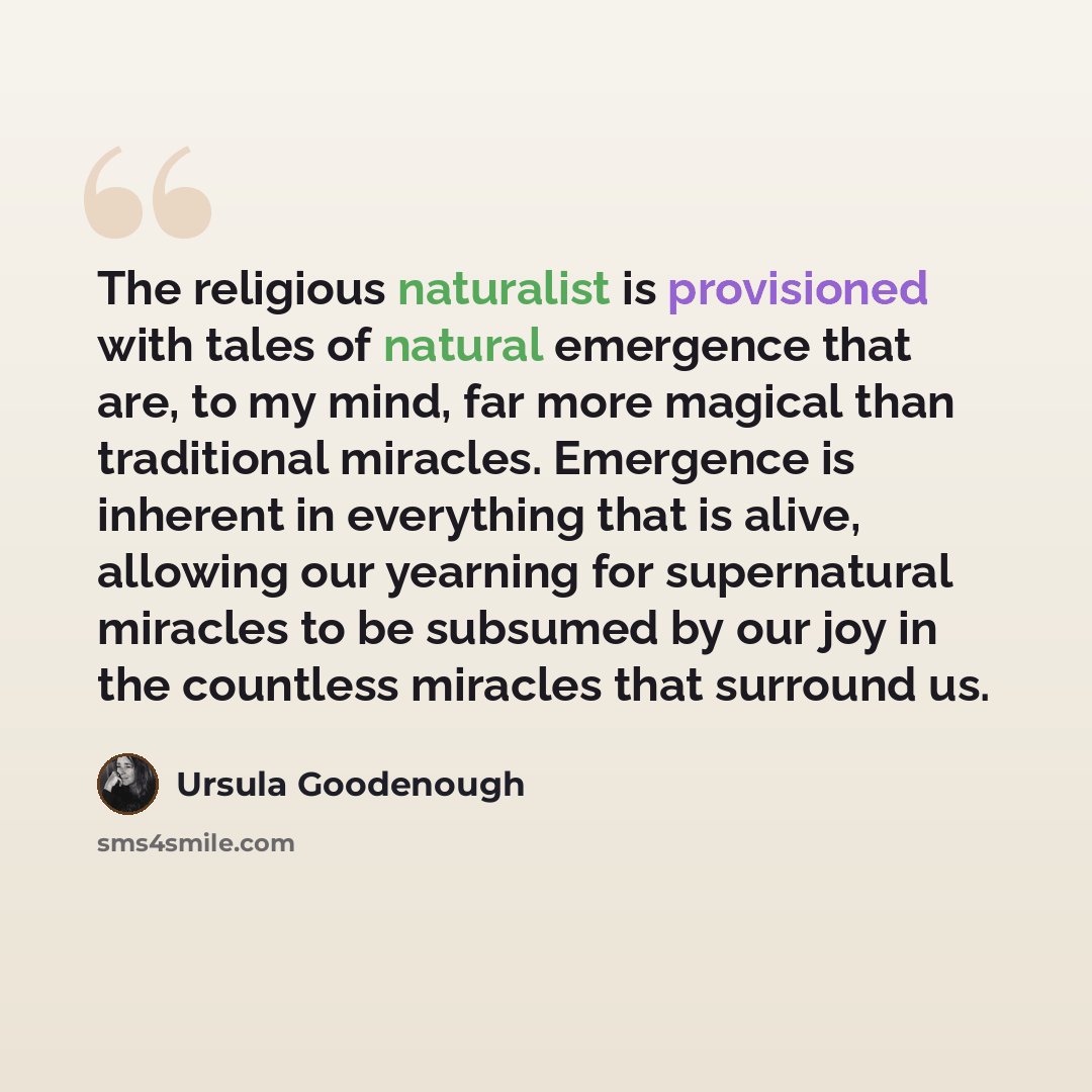 “The religious naturalist is provisioned with tales of natural emergence that are, to my mind, far more magical than traditional miracles. Emergence is inherent in everything that is alive, allowing our yearning for supernatural miracles to be subsumed by our joy in the countless miracles that…” quote by Ursula Goodenough