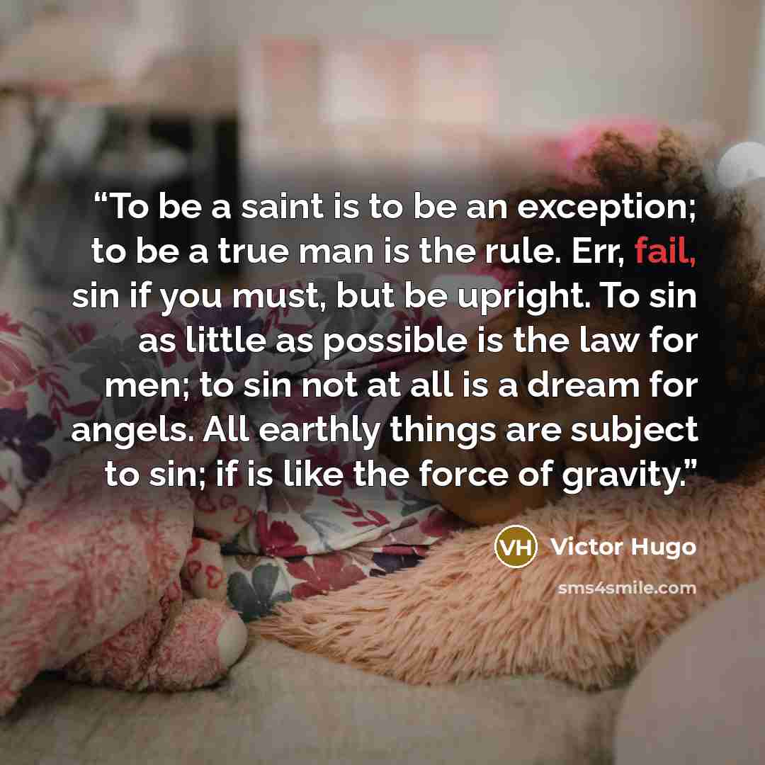 “To be a saint is to be an exception; to be a true man is the rule. Err, fail, sin if you must, but be upright. To sin as little as possible is the law for men; to sin not at all is a dream for angels. All earthly things are subject to sin; if is like the force of gravity.” quote by Victor Hugo