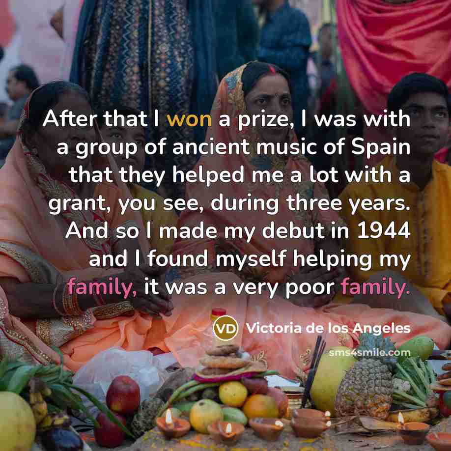 “After that I won a prize, I was with a group of ancient music of Spain that they helped me a lot with a grant, you see, during three years. And so I made my debut in 1944 and I found myself helping my family, it was a very poor family.” quote by Victoria de los Angeles