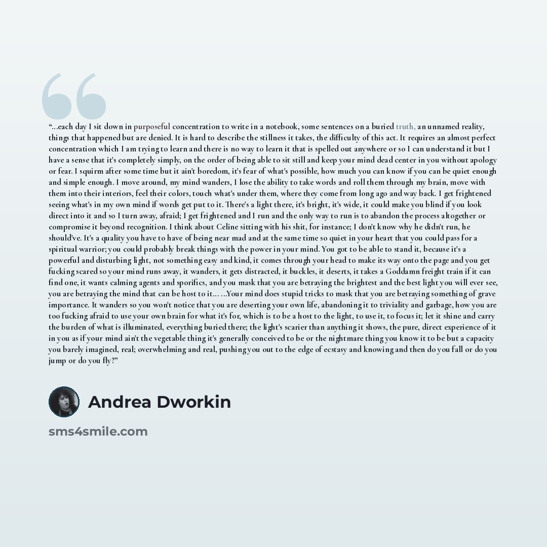 “...each day I sit down in purposeful concentration to write in a notebook, some sentences on a buried truth, an unnamed reality, things that happened but are denied. It is hard to describe the stillness it takes, the difficulty of this act. It requires an almost perfect concentration which I am…” quote by Andrea Dworkin