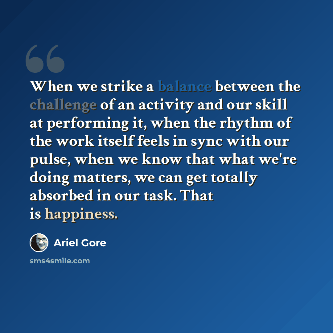 “When we strike a balance between the challenge of an activity and our skill at performing it, when the rhythm of the work itself feels in sync with our pulse, when we know that what we're doing matters, we can get totally absorbed in our task. That is happiness.” quote by Ariel Gore