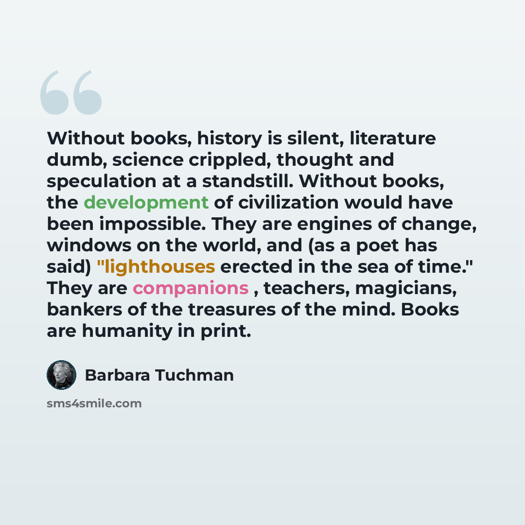 “Without books, history is silent, literature dumb, science crippled, thought and speculation at a standstill. Without books, the development of civilization would have been impossible. They are engines of change, windows on the world, and (as a poet has said) "lighthouses erected in the sea of…” quote by Barbara Tuchman