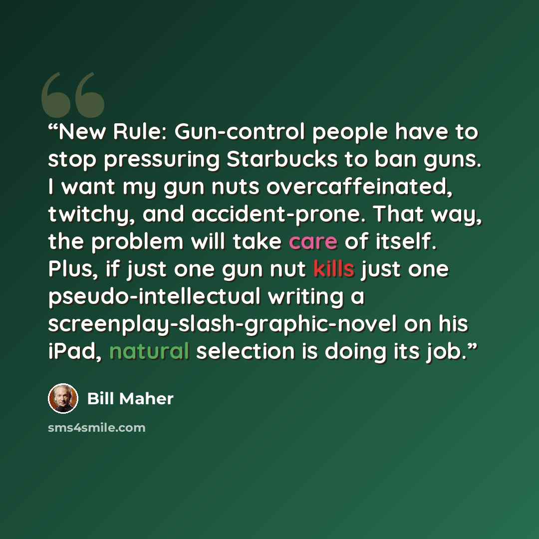 “New Rule: Gun-control people have to stop pressuring Starbucks to ban guns. I want my gun nuts overcaffeinated, twitchy, and accident-prone. That way, the problem will take care of itself. Plus, if just one gun nut kills just one pseudo-intellectual writing a screenplay-slash-graphic-novel on his…” quote by Bill Maher