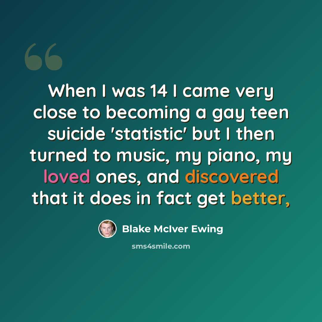 “When I was 14 I came very close to becoming a gay teen suicide 'statistic' but I then turned to music, my piano, my loved ones, and discovered that it does in fact get better,” quote by Blake McIver Ewing