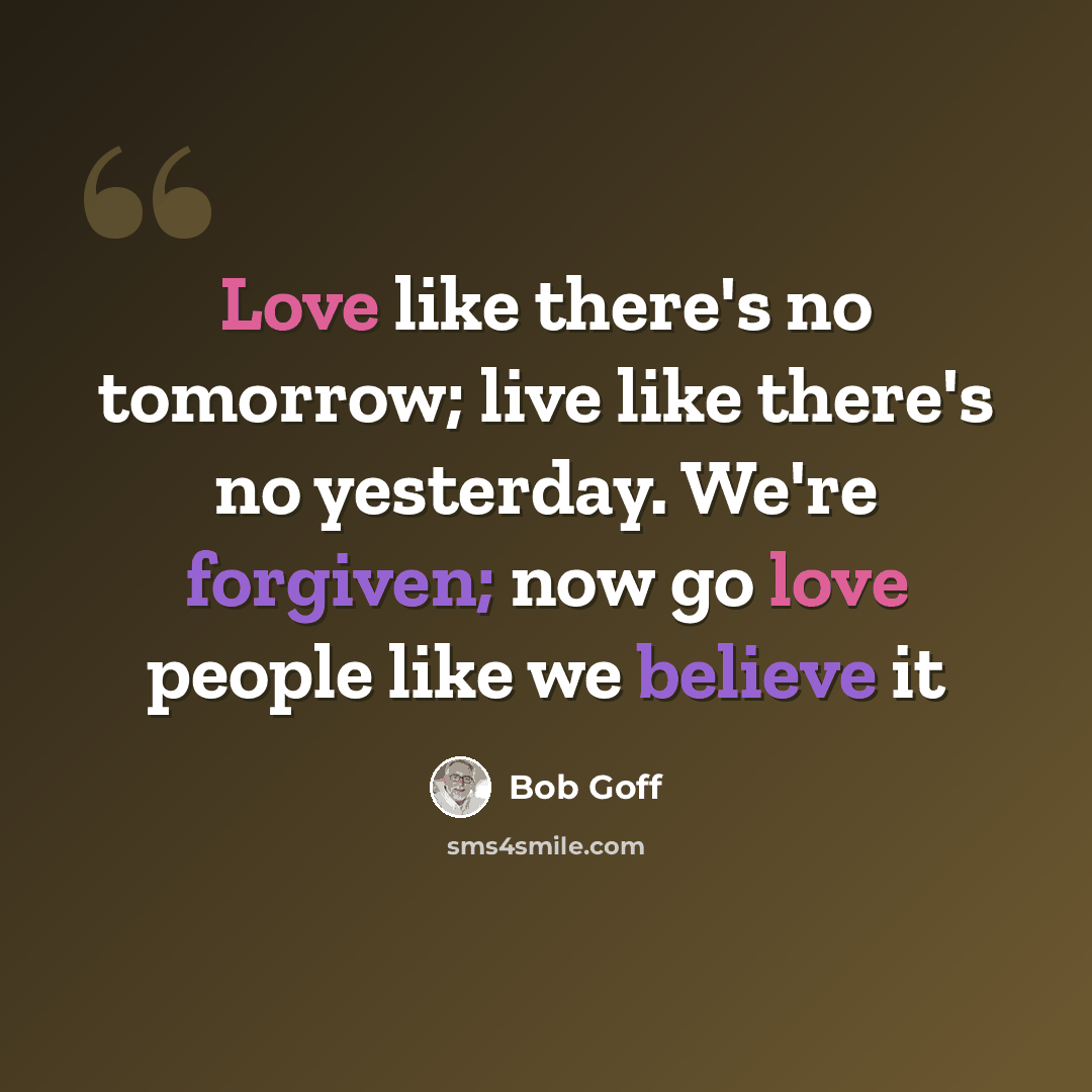 “Love like there's no tomorrow; live like there's no yesterday. We're forgiven; now go love people like we believe it” quote by Bob Goff