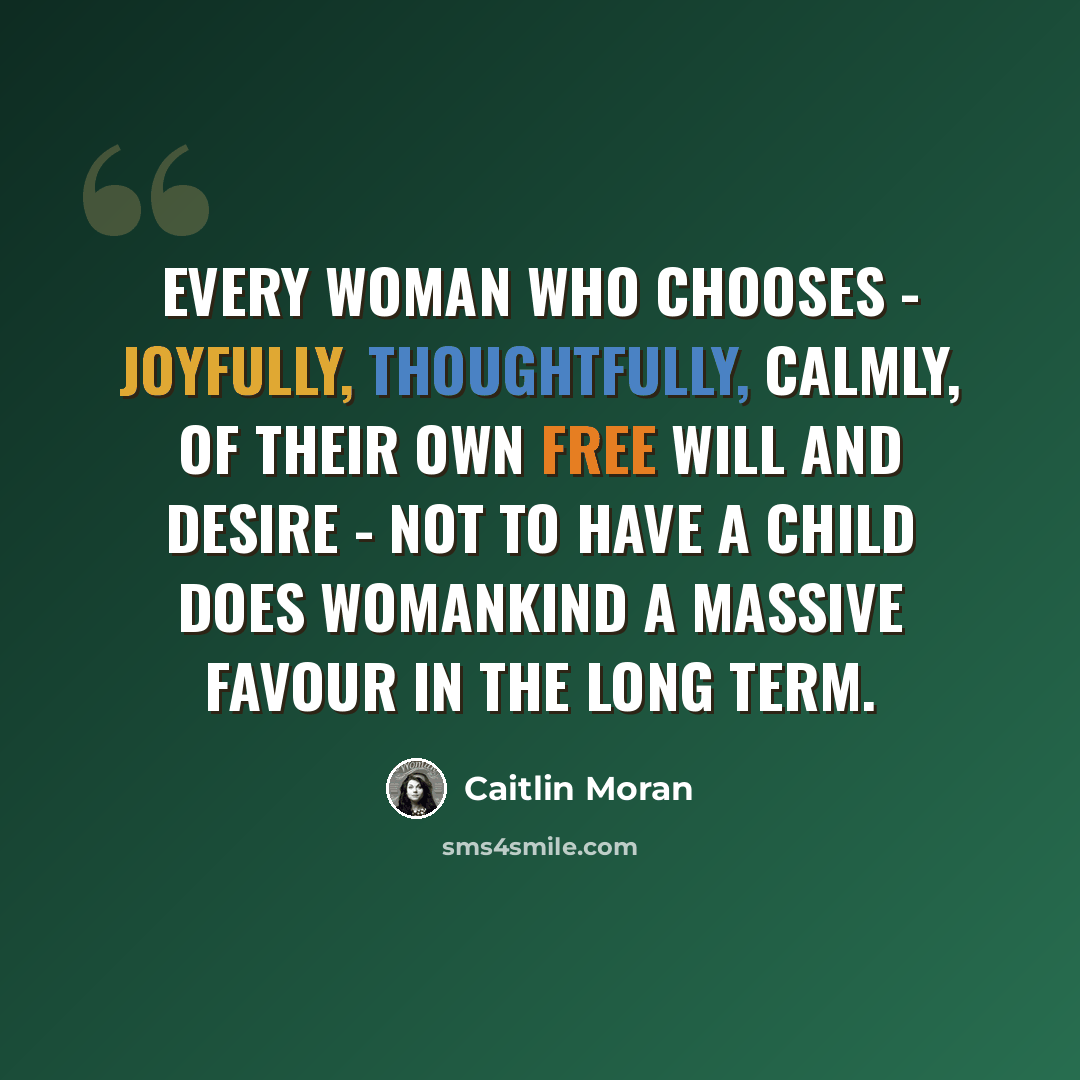 “Every woman who chooses - joyfully, thoughtfully, calmly, of their own free will and desire - not to have a child does womankind a massive favour in the long term.” quote by Caitlin Moran