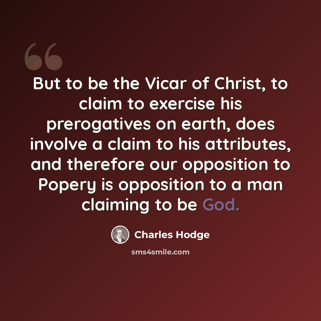 “But to be the Vicar of Christ, to claim to exercise his prerogatives on earth, does involve a claim to his attributes, and therefore our opposition to Popery is opposition to a man claiming to be God.” quote by Charles Hodge