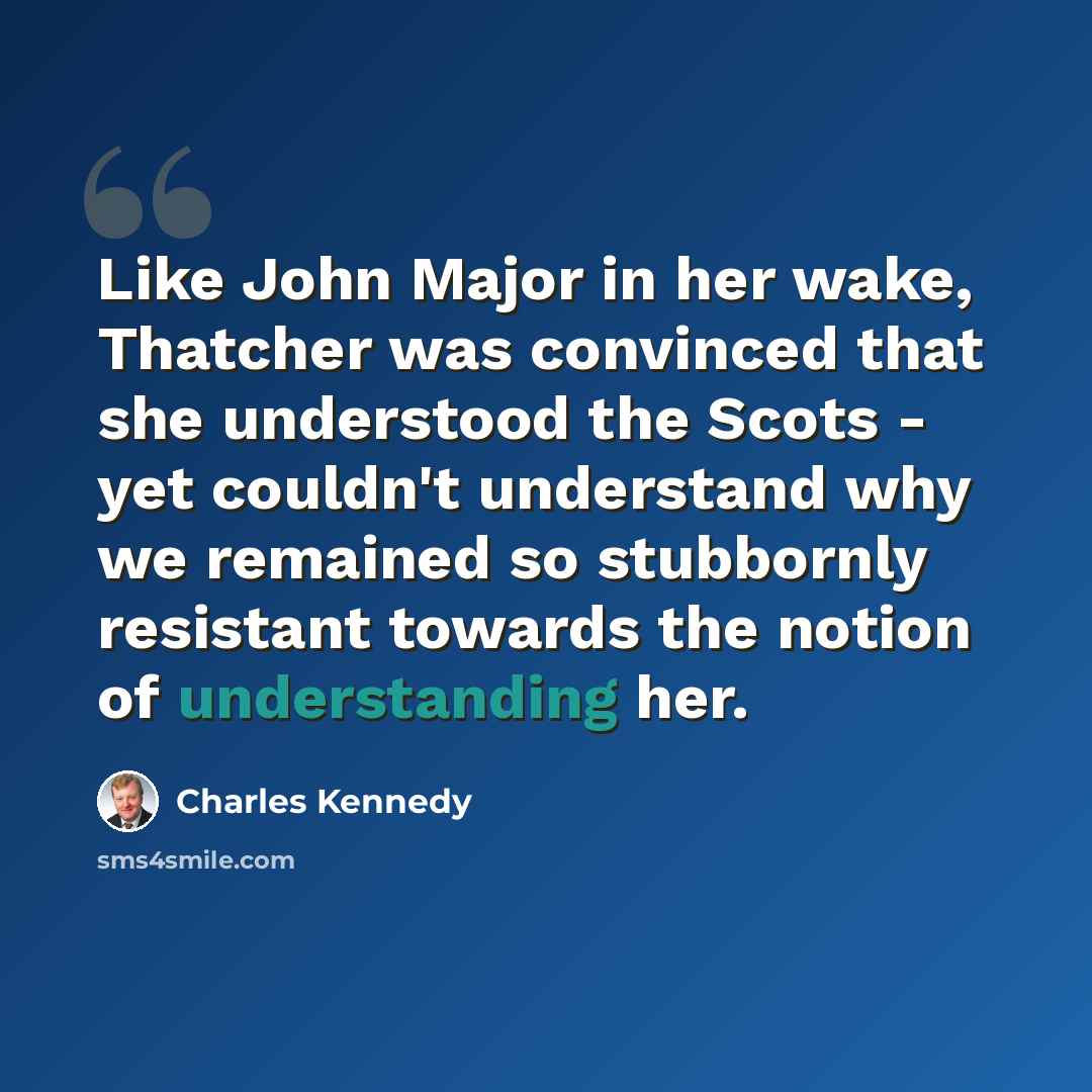 “Like John Major in her wake, Thatcher was convinced that she understood the Scots - yet couldn't understand why we remained so stubbornly resistant towards the notion of understanding her.” quote by Charles Kennedy
