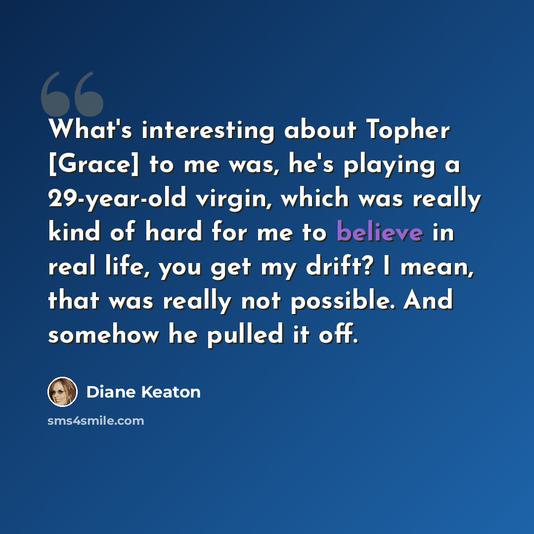 “What's interesting about Topher [Grace] to me was, he's playing a 29-year-old virgin, which was really kind of hard for me to believe in real life, you get my drift? I mean, that was really not possible. And somehow he pulled it off.” quote by Diane Keaton