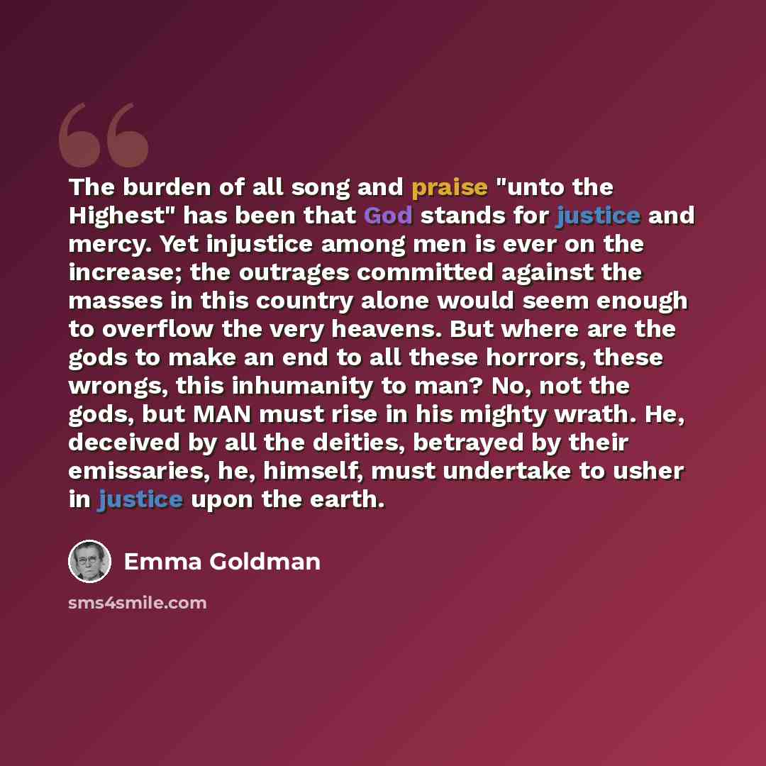 “The burden of all song and praise "unto the Highest" has been that God stands for justice and mercy. Yet injustice among men is ever on the increase; the outrages committed against the masses in this country alone would seem enough to overflow the very heavens. But where are the gods to make an…” quote by Emma Goldman