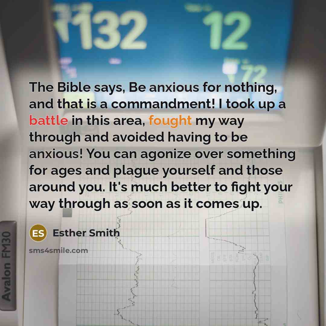 “The Bible says, Be anxious for nothing, and that is a commandment! I took up a battle in this area, fought my way through and avoided having to be anxious! You can agonize over something for ages and plague yourself and those around you. It's much better to fight your way through as soon as it…” quote by Esther Smith