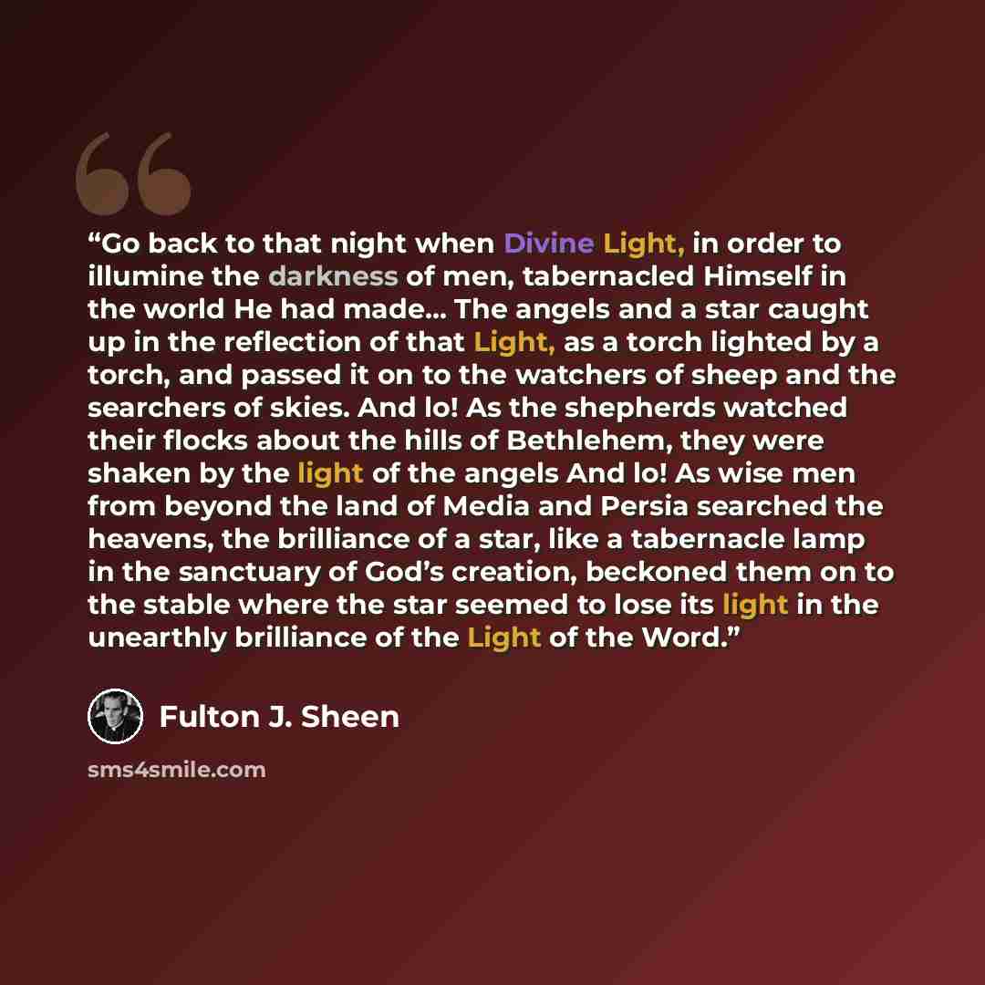 “Go back to that night when Divine Light, in order to illumine the darkness of men, tabernacled Himself in the world He had made… The angels and a star caught up in the reflection of that Light, as a torch lighted by a torch, and passed it on to the watchers of sheep and the searchers of skies. And…” quote by Fulton J. Sheen