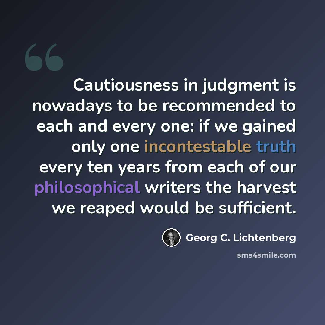 “Cautiousness in judgment is nowadays to be recommended to each and every one: if we gained only one incontestable truth every ten years from each of our philosophical writers the harvest we reaped would be sufficient.” quote by Georg C. Lichtenberg