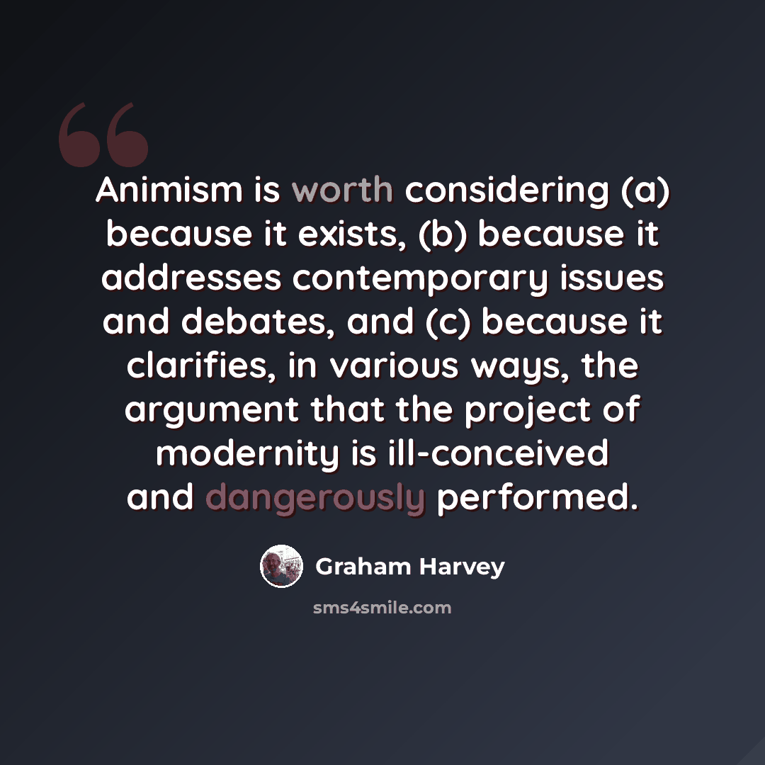 “Animism is worth considering (a) because it exists, (b) because it addresses contemporary issues and debates, and (c) because it clarifies, in various ways, the argument that the project of modernity is ill-conceived and dangerously performed.” quote by Graham Harvey