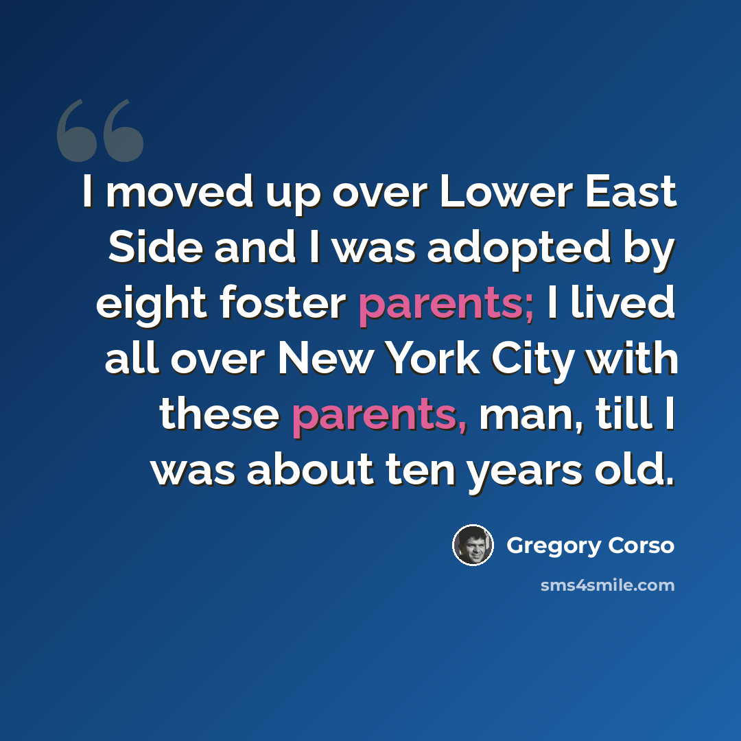 “I moved up over Lower East Side and I was adopted by eight foster parents; I lived all over New York City with these parents, man, till I was about ten years old.” quote by Gregory Corso