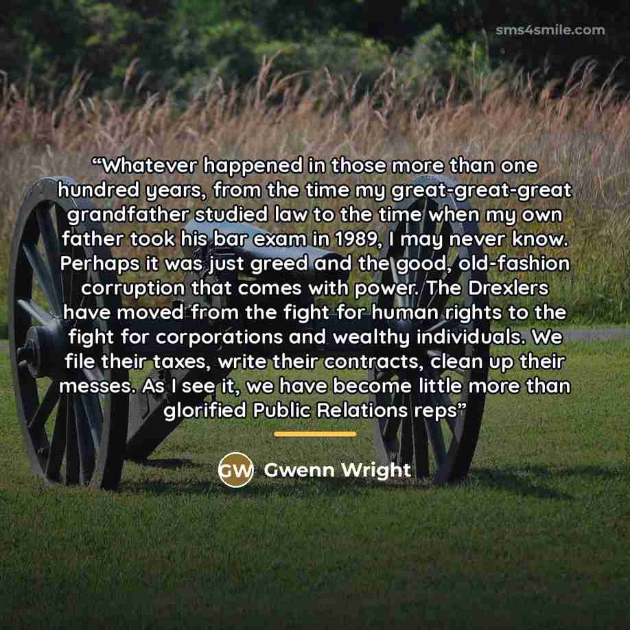 “Whatever happened in those more than one hundred years, from the time my great-great-great grandfather studied law to the time when my own father took his bar exam in 1989, I may never know. Perhaps it was just greed and the good, old-fashion corruption that comes with power. The Drexlers have…” quote by Gwenn Wright