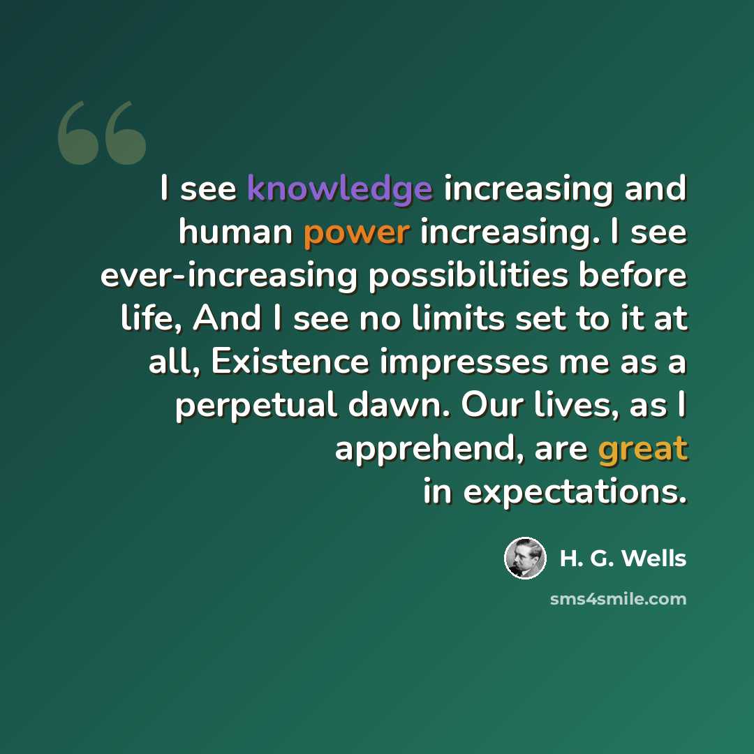 “I see knowledge increasing and human power increasing. I see ever-increasing possibilities before life, And I see no limits set to it at all, Existence impresses me as a perpetual dawn. Our lives, as I apprehend, are great in expectations.” quote by H. G. Wells