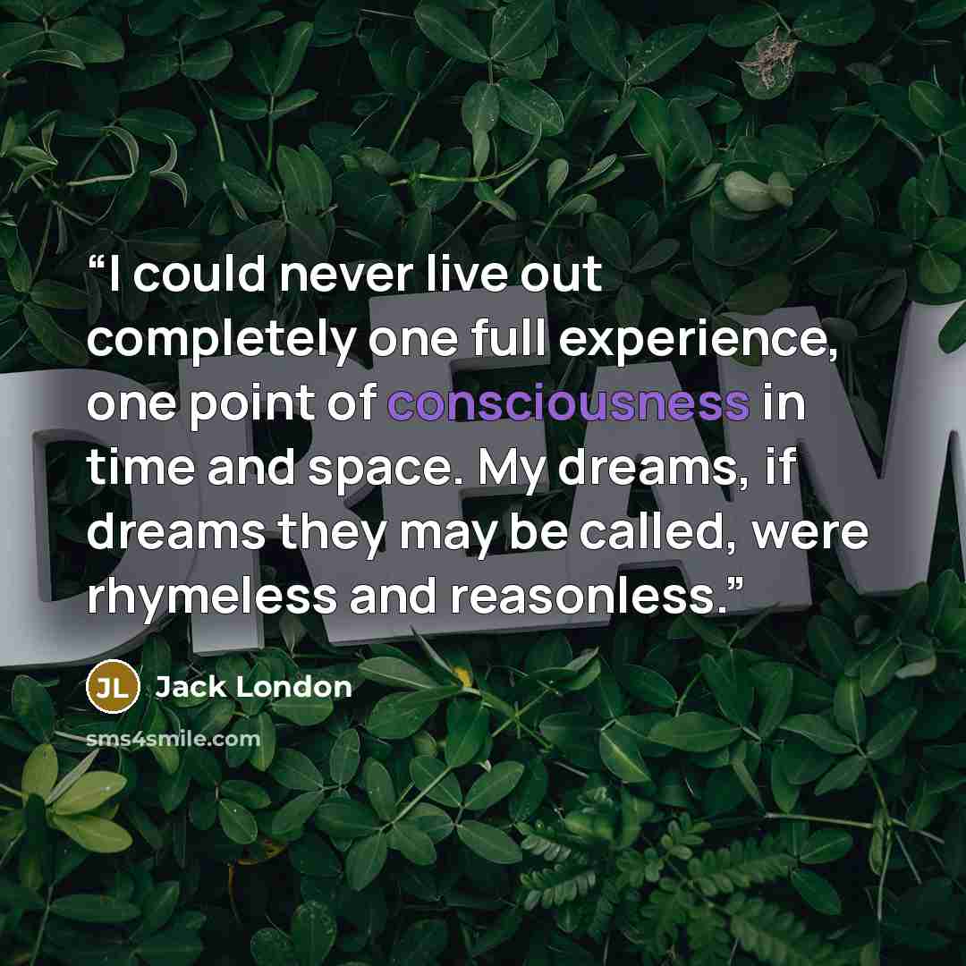 “I could never live out completely one full experience, one point of consciousness in time and space. My dreams, if dreams they may be called, were rhymeless and reasonless.” quote by Jack London