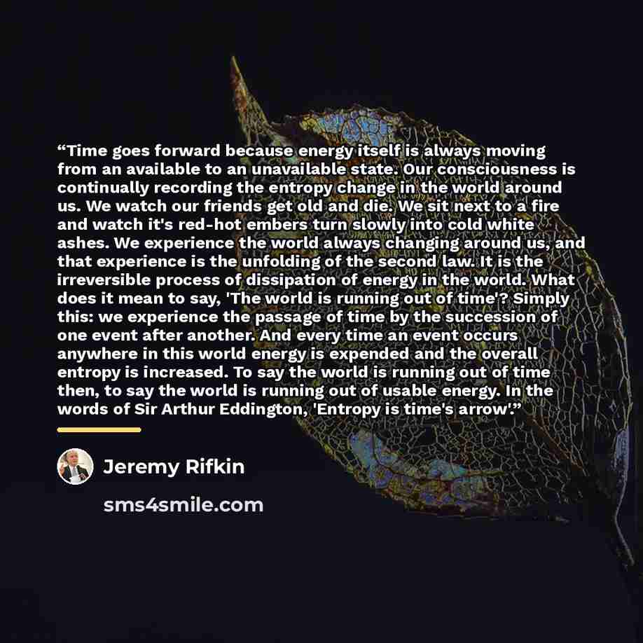 “Time goes forward because energy itself is always moving from an available to an unavailable state. Our consciousness is continually recording the entropy change in the world around us. We watch our friends get old and die. We sit next to a fire and watch it's red-hot embers turn slowly into cold…” quote by Jeremy Rifkin