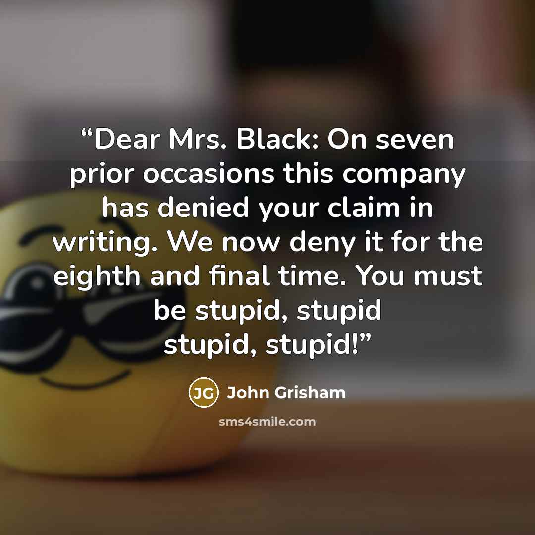 “Dear Mrs. Black: On seven prior occasions this company has denied your claim in writing. We now deny it for the eighth and final time. You must be stupid, stupid stupid, stupid!” quote by John Grisham