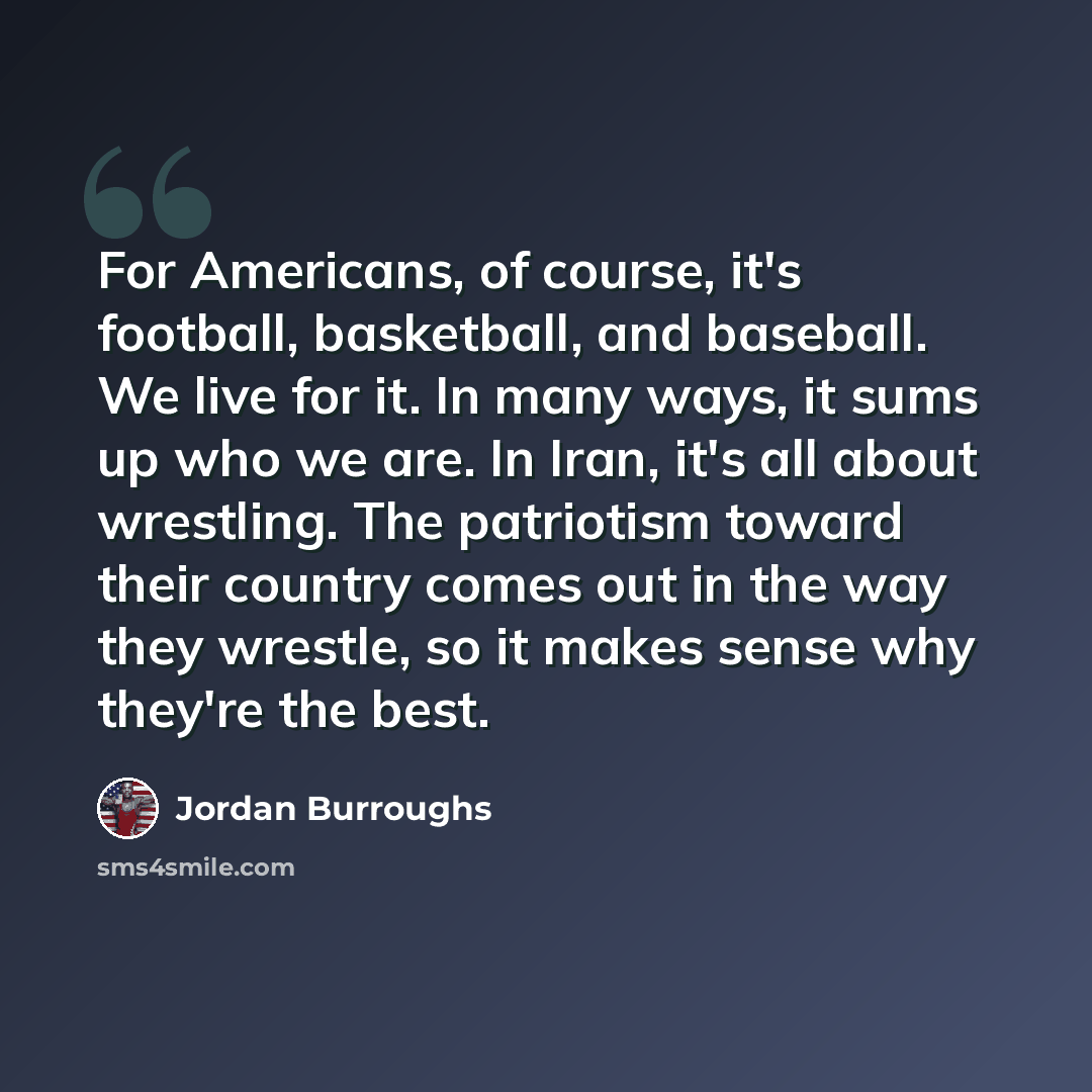 “For Americans, of course, it's football, basketball, and baseball. We live for it. In many ways, it sums up who we are. In Iran, it's all about wrestling. The patriotism toward their country comes out in the way they wrestle, so it makes sense why they're the best.” quote by Jordan Burroughs