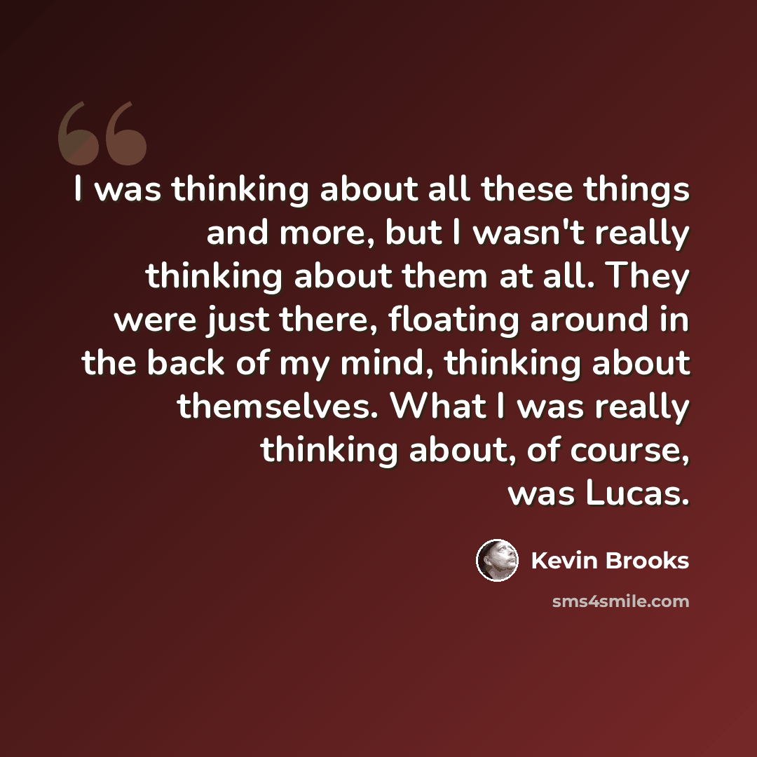 “I was thinking about all these things and more, but I wasn't really thinking about them at all. They were just there, floating around in the back of my mind, thinking about themselves. What I was really thinking about, of course, was Lucas.” quote by Kevin Brooks