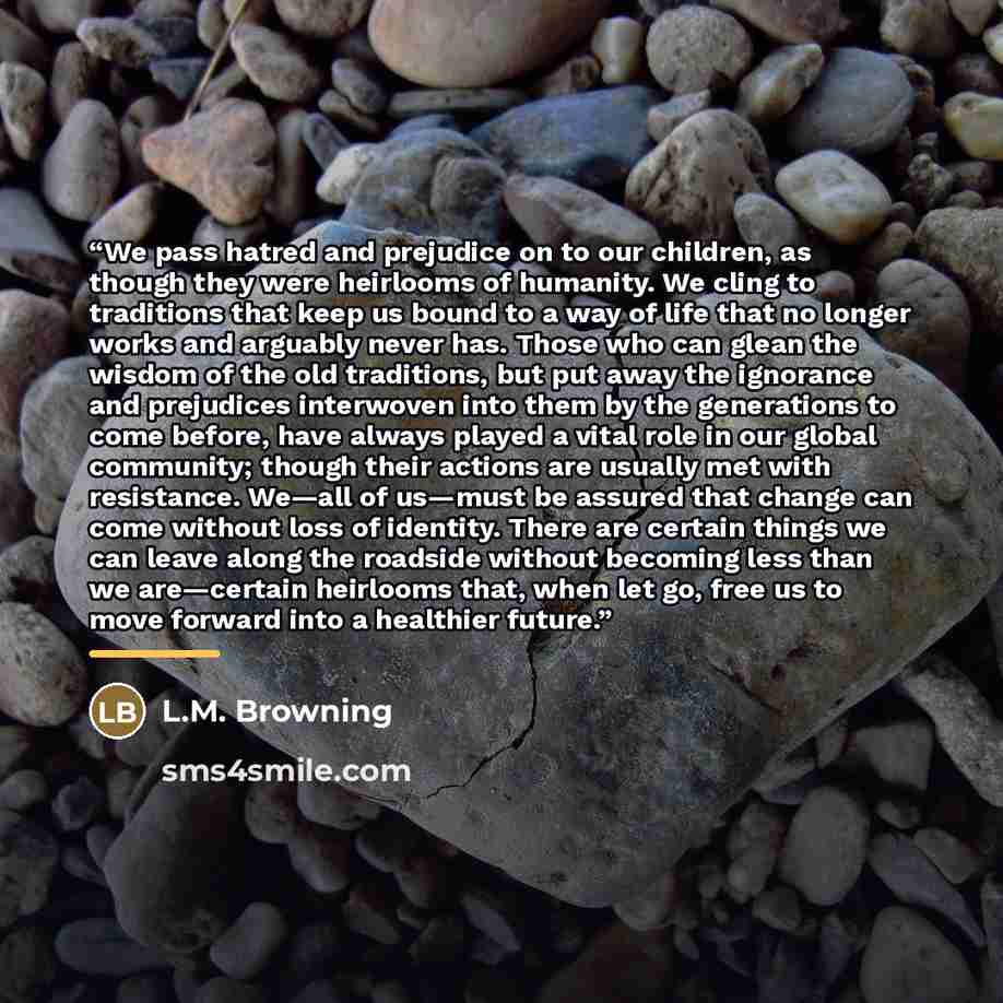 “We pass hatred and prejudice on to our children, as though they were heirlooms of humanity. We cling to traditions that keep us bound to a way of life that no longer works and arguably never has. Those who can glean the wisdom of the old traditions, but put away the ignorance and prejudices…” quote by L.M. Browning