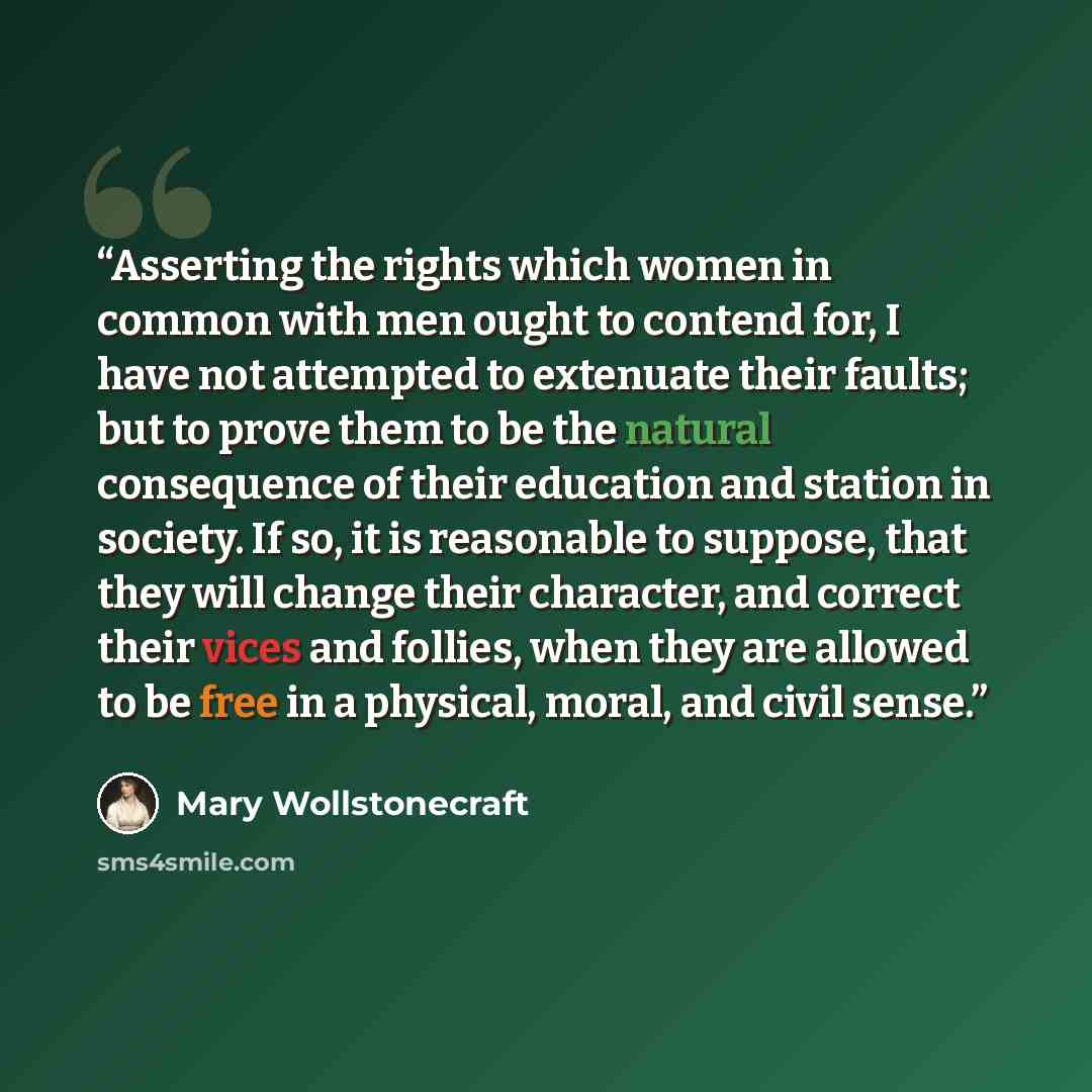 “Asserting the rights which women in common with men ought to contend for, I have not attempted to extenuate their faults; but to prove them to be the natural consequence of their education and station in society. If so, it is reasonable to suppose, that they will change their character, and…” quote by Mary Wollstonecraft
