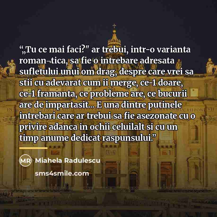 “„Tu ce mai faci?" ar trebui, intr-o varianta roman¬tica, sa fie o intrebare adresata sufletului unui om drag, despre care vrei sa stii cu adevarat cum ii merge, ce-1 doare, ce-1 framanta, ce probleme are, ce bucurii are de impartasit... E una dintre putinele intrebari care ar trebui sa fie…” quote by Miahela Radulescu