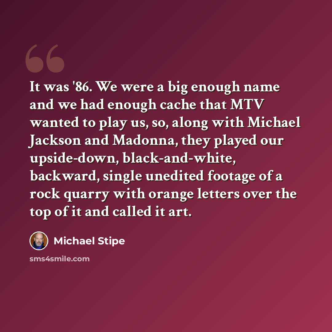 “It was '86. We were a big enough name and we had enough cache that MTV wanted to play us, so, along with Michael Jackson and Madonna, they played our upside-down, black-and-white, backward, single unedited footage of a rock quarry with orange letters over the top of it and called it art.” quote by Michael Stipe