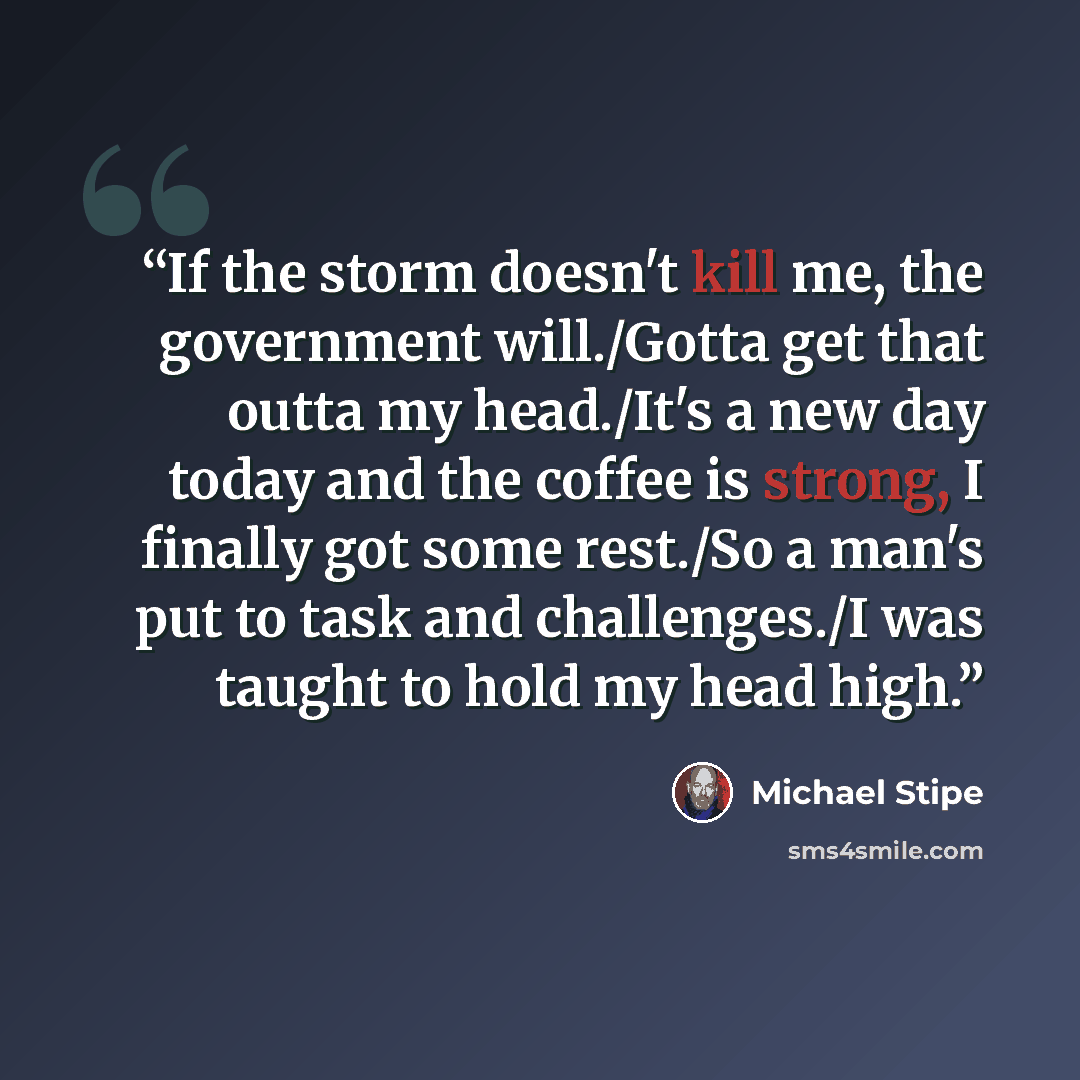 “If the storm doesn't kill me, the government will./Gotta get that outta my head./It's a new day today and the coffee is strong, I finally got some rest./So a man's put to task and challenges./I was taught to hold my head high.” quote by Michael Stipe