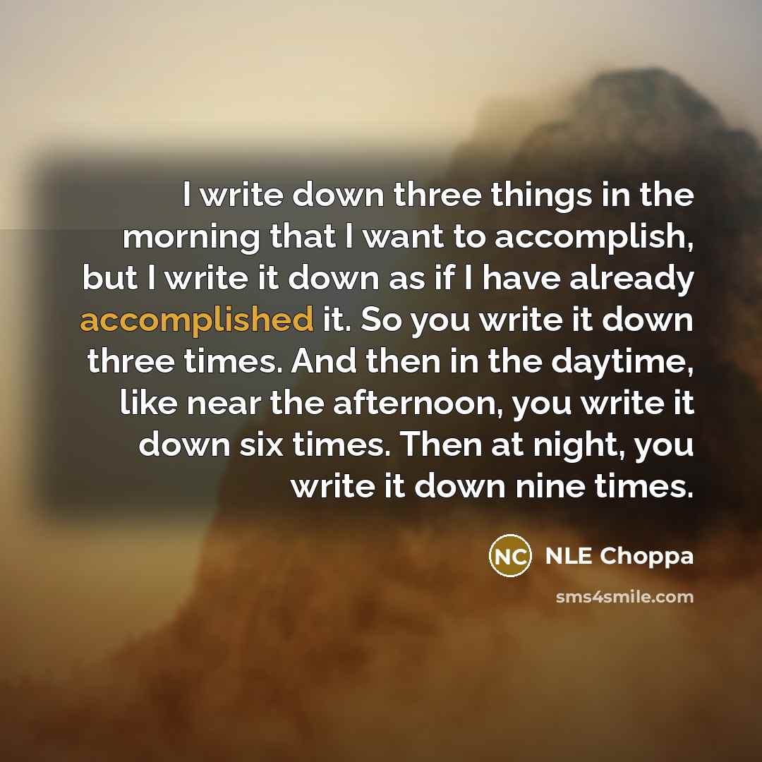 “I write down three things in the morning that I want to accomplish, but I write it down as if I have already accomplished it. So you write it down three times. And then in the daytime, like near the afternoon, you write it down six times. Then at night, you write it down nine times.” quote by NLE Choppa