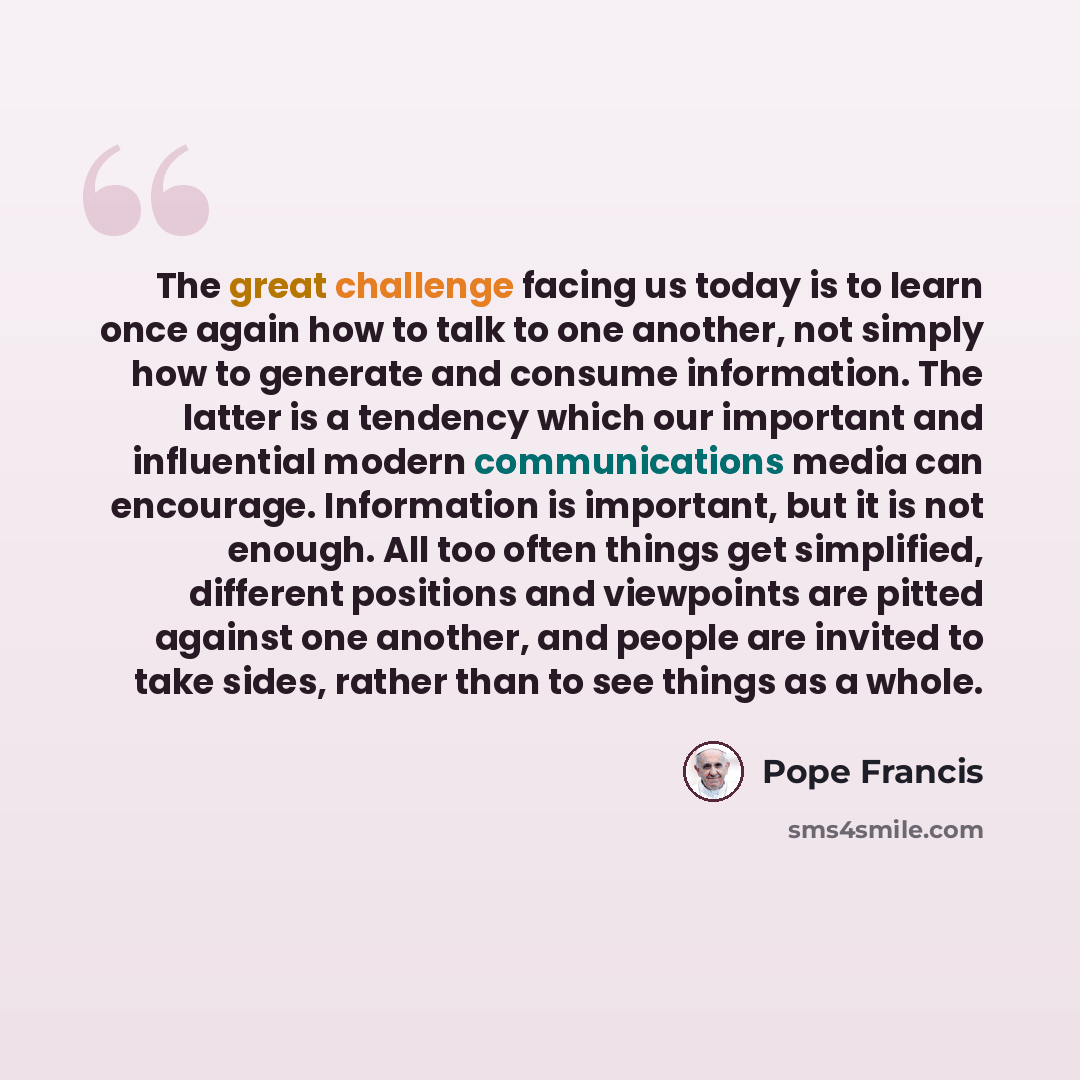 “The great challenge facing us today is to learn once again how to talk to one another, not simply how to generate and consume information. The latter is a tendency which our important and influential modern communications media can encourage. Information is important, but it is not enough. All too…” quote by Pope Francis